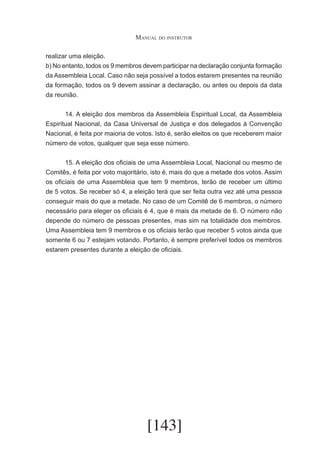 Manual do instrutor
realizar uma eleição.
b) No entanto, todos os 9 membros devem participar na declaração conjunta formação
da Assembleia Local. Caso não seja possível a todos estarem presentes na reunião
da formação, todos os 9 devem assinar a declaração, ou antes ou depois da data
da reunião.
	
14. A eleição dos membros da Assembleia Espiritual Local, da Assembleia
Espiritual Nacional, da Casa Universal de Justiça e dos delegados à Convenção
Nacional, é feita por maioria de votos. Isto é, serão eleitos os que receberem maior
número de votos, qualquer que seja esse número.
	
15. A eleição dos oficiais de uma Assembleia Local, Nacional ou mesmo de
Comitês, é feita por voto majoritário, isto é, mais do que a metade dos votos. Assim
os oficiais de uma Assembleia que tem 9 membros, terão de receber um último
de 5 votos. Se receber só 4, a eleição terá que ser feita outra vez até uma pessoa
conseguir mais do que a metade. No caso de um Comitê de 6 membros, o número
necessário para eleger os oficiais é 4, que é mais da metade de 6. O número não
depende do número de pessoas presentes, mas sim na totalidade dos membros.
Uma Assembleia tem 9 membros e os oficiais terão que receber 5 votos ainda que
somente 6 ou 7 estejam votando. Portanto, é sempre preferível todos os membros
estarem presentes durante a eleição de oficiais.

[143]

 