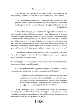 Manual do instrutor
	
5. Cada crente deve contribuir na medida de sua fé. É uma maneira de demonstrar nossa confiança na visão de um mundo melhor, mais justo e fraterno.
“... As contribuições para este Fundo, constituem, além do mais, um modo
prático e eficiente pelo qual cada crente pode testar a medida e o caráter de
sua fé, e provar por atos a intensidade de sua devoção e dedicação à Causa.”
Shoghi Effendi
	
6. O sacrifício feito para que possamos doar algo aos fundos atraem bênçãos espirituais ao doador. Mostramos nossa fé e amor a Deus pelo grau de nossa
contribuição em sacrifícios que fazemos. O dinheiro é apenas uma das formas de
sacrifício, mas das mais significativas o “Devemos ser como uma fonte ou nascente
que está continuamente se esvaziando de tudo que tem, e está continuamente se
reenchendo de uma fonte invisível. Dar continuamente para o bem de nossos semelhantes, sem se deixar atemorizar pelo medo da pobreza e confiante na infalível
generosidade da Fonte de toda riqueza e todo bem - este é o segredo do bem viver.”
	
7. Podemos e devemos contribuir não só para o Fundo Local, mas para o
Fundo Nacional e para o Internacional, como também para outros fundos especiais
que forem criados, como o de ensino.
8. As contribuições aos fundos nacional e internacional podem ser feitas diretamente
ou através da própria Assembleia Local.
	
9. O bahá’í pode determinar especificamente para que Fundo quer contribuir
e neste caso sua contribuição só pode ser aplicada naquela finalidade.
	“... cabe ao indivíduo decidir se ele deseja doar uma quantia para o
propósito específico; ele tem liberdade de fazê-lo, mas os amigos devem
reconhecer que muitas contribuições para fins específicos, amarrarão
as mãos da Assembleia e a impedirão de fazer face às suas inúmeras
obrigações nos vários campos de atividades Bahá’ís.”
	
10. As Assembleias Locais ou seus tesoureiros, não podem nem devem
forçar os crentes a contribuir. As contribuições entregues ao tesoureiro são sempre
voluntárias, secretas e é proibido ao tesoureiro, ou à Assembleia, divulgar os nomes
e as importâncias dos contribuintes para terceiros.

[145]

 