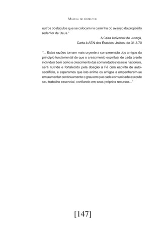 Manual do instrutor
outros obstáculos que se colocam no caminho do avanço do propósito
redentor de Deus.”
A Casa Universal de Justiça,
Carta à AEN dos Estados Unidos, de 31.3.70
	“... Estas razões tornam mais urgente a compreensão dos amigos do
princípio fundamental de que o crescimento espiritual de cada crente
individual bem como o crescimento das comunidades locais e nacionais,
será nutrido e fortalecido pela doação à Fé com espírito de autosacrifício, e esperamos que isto anime os amigos a empenharem-se
em aumentar continuamente o grau em que cada comunidade execute
seu trabalho essencial, confiando em seus próprios recursos...”

[147]

 