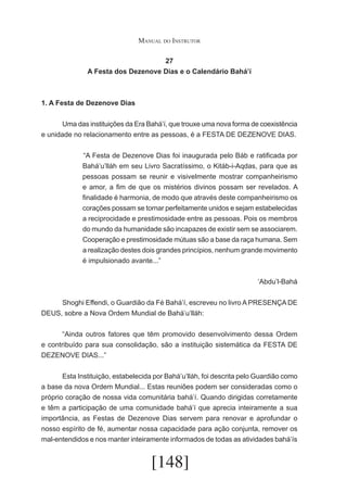 Manual do Instrutor
27
A Festa dos Dezenove Dias e o Calendário Bahá’í

1. A Festa de Dezenove Dias
	
Uma das instituições da Era Bahá’í, que trouxe uma nova forma de coexistência
e unidade no relacionamento entre as pessoas, é a FESTA DE DEZENOVE DIAS.
	“A Festa de Dezenove Dias foi inaugurada pelo Báb e ratificada por
Bahá’u’lláh em seu Livro Sacratíssimo, o Kitáb-i-Aqdas, para que as
pessoas possam se reunir e visivelmente mostrar companheirismo
e amor, a fim de que os mistérios divinos possam ser revelados. A
finalidade é harmonia, de modo que através deste companheirismo os
corações possam se tornar perfeitamente unidos e sejam estabelecidas
a reciprocidade e prestimosidade entre as pessoas. Pois os membros
do mundo da humanidade são incapazes de existir sem se associarem.
Cooperação e prestimosidade mútuas são a base da raça humana. Sem
a realização destes dois grandes princípios, nenhum grande movimento
é impulsionado avante...”
‘Abdu’l-Bahá
	
Shoghi Effendi, o Guardião da Fé Bahá’í, escreveu no livro A PRESENÇA DE
DEUS, sobre a Nova Ordem Mundial de Bahá’u‘lláh:
	
“Ainda outros fatores que têm promovido desenvolvimento dessa Ordem
e contribuído para sua consolidação, são a instituição sistemática da FESTA DE
DEZENOVE DIAS...”
	
Esta Instituição, estabelecida por Bahá’u’lláh, foi descrita pelo Guardião como
a base da nova Ordem Mundial... Estas reuniões podem ser consideradas como o
próprio coração de nossa vida comunitária bahá’í. Quando dirigidas corretamente
e têm a participação de uma comunidade bahá’í que aprecia inteiramente a sua
importância, as Festas de Dezenove Dias servem para renovar e aprofundar o
nosso espírito de fé, aumentar nossa capacidade para ação conjunta, remover os
mal-entendidos e nos manter inteiramente informados de todas as atividades bahá’ís

[148]

 