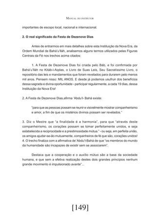 Manual do instrutor
importantes de escopo local, nacional e internacional.
2. O real significado da Festa de Dezenove Dias
	
Antes de entrarmos em mais detalhes sobre esta Instituição da Nova Era, da
Ordem Mundial de Bahá’u’lláh, analisemos alguns termos utilizados pelas Figuras
Centrais da Fé nos trechos acima citados:
	
1. A Festa de Dezenove Dias foi criada pelo Báb, e foi confirmada por
Bahá’u’lláh no Kitáb-i-Aqdas, o Livro de Suas Leis, Seu Sacratíssimo Livro, o
repositório das leis e mandamentos que foram revelados para durarem pelo menos
mil anos. Pensem nisso: MIL ANOS. E desde já podemos usufruir dos benefícios
dessa sagrada e divina oportunidade - participar regularmente, a cada 19 dias, dessa
Instituição da Nova Era!
2. A Festa de Dezenove Dias,afirma ‘Abdu’l- Bahá existe:
“para que as pessoas possam se reunir e visivelmente mostrar companheirismo
e amor, a fim de que os mistérios divinos possam ser revelados.”
3. Diz o Mestre que “a finalidade é a harmonia”, para que “através deste
companheirismo, os corações possam se tomar perfeitamente unidos, e seja
estabelecida a reciprocidade e a prestimosidade mútua.” - ou seja, em perfeita união,
os amigos ajudar-se-ão mutuamente, companheiros de fé que são, corações unidos!
4. O trecho finaliza com a afirmativa de’ Abdu’l-Bahá de que “os membros do mundo
da humanidade são incapazes de existir sem se associarem”.
	
Destaca que a cooperação e o auxílio mútuo são a base da sociedade
humana, e que sem a efetiva realização destes dois grandes princípios nenhum
grande movimento é impulsionado avante”...

[149]

 