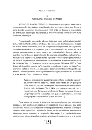 Manual do instrutor
3
Promovendo a Entrada em Tropas
	
A VISÃO DE SHOGHI EFFENDI do desenvolvimento orgânico da Fé molda
nossa percepção das gloriosas possibilidades futuras no campo do ensino. Em uma
carta dirigida aos crentes americanos em 1953, onde ele destaca a necessidade
da distribuição estratégica de pioneiros, o amado Guardião afirma que um “fluxo
constante de reforços”
	
Prognosticará e apressará o advento do dia que, como profetizado por’ Abdu’lBahá, testemunhará a entrada em tropas de pessoas de diversas nações e raças
no mundo bahá’í - um dia que, visto em sua perspectiva apropriada, será o prelúdio
daquela hora desde a muito esperada quando uma conversão em massa por parte
dessas mesmas nações e raças, e como um resultado direto de uma cadeia de
eventos, momentosos e possivelmente de natureza catastrófica... subitamente...
revolucionará a sorte da Fé, transtornará o equilíbrio do mundo e reforçará um milhar
de vezes a força numérica, assim como o poder material e autoridade espiritual da
Fé de Bahá’u’lláh. (1) Escrevendo em sua mensagem do Ridván de 1990, a Casa
Universal de Justiça conecta os “crescentes exemplos de entrada em tropas” em
diferentes partes do mundo, aos estágios de desenvolvimento descritos por Shoghi
Effendi. Também determina nosso lugar neste histórico processo e desafia os crentes
à ação. Atesta a Casa Universal de Justiça:
Tudo nos encoraja a crer que os ingressos em larga escala irão expandirse, envolvendo vila após vila, cidade após cidade, de um país para
outro. Contudo, não nos cabe esperar passivamente pelo cumprimento
final da visão de Shoghi Effendi. Nós, poucos que somos, colocando
nossa inteira confiança na providência de Deus e considerando como
um privilégio divino os desafios com que nos defrontamos, devemos
avançar para a vitória com os planos em mão. (2)
	
	
Para ajudar os amigos a aprimorar seu entendimento dos processos
associados com a entrada em tropas, e em resposta ao desafio colocado pela Casa
Universal de Justiça, anexamos uma compilação com trechos de cartas escritas por
Shoghi Effendi e pela Casa Universal de Justiça, ou em seus nomes, e oferecemos
alguns dos temas extraídos da compilação. Nas seções 1 e 2 desta declaração,
descrevemos alguns aspectos gerais do processo de crescimento e chamamos

[15]

 