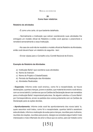 Manual do instrutor
28
Como fazer relatórios
Relatório de atividades
	

- É como uma carta, só que bastante detalhada.

	
- Normalmente a Instituição que estiver coordenando suas atividades lhe
entregará um modelo oficial de Relatório e então você apenas o preencherá e
remeterá semanalmente a essa Instituição.
	
- No caso de você não ter recebido o modelo oficial de Relatório de Atividades,
então você deverá fazer um relatório do seguinte - teor:
	

- Enviar cópias para o Conselho e/ou Comitê Nacional de Ensino.

Exemplo de Relatório de Atividades
a)	
b)	
c)	
d)	
e)	

Instituição Bahá’í que coordena suas atividades:
Nome do Instrutor:
Nome do Projeto e Cidade/Estado:
Período da Realização das Atividades:
Atividades Realizadas:

- Expansão: Informe onde você ensinou, como foi a receptividade, se houve
declarações, quantas crianças, jovens e adultos, que material de ensino você deixou
com os novos bahá’ís. Lembre-se que os Cartões de Declaração devem ser remetidos
para a Instituição Bahá’í responsável pela área. Se alguém solicitou o Curso Bahá’í
por Correspondência, enviar os pedidos dos cursos juntamente com os Cartões de
Declaração para as ações devidas.
- Aprofundamento: Informe onde você fez aprofundamento dos novos bahá ‘ís,
quais assuntos você tratou, como foi a receptividade, quantos bahá’ís assistiram
esta atividade, informe a realização de aulas para crianças, reuniões para mulheres,
reuniões de orações, reuniões para jovens, designe se considera algum bahá’í mais
interessado e mais inflamado de amor a Deus que os outros, para ser tratado como

[151]

 