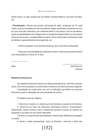Manual do Instrutor
bahá’í chave, ou seja, aquele que vai receber correspondência, convocar reuniões,
etc.
- Proclamação: Informe que jornais, emissoras de rádio, emissoras de TV você
visitou, quais os resultados em termos práticos: artigos publicados, programas ao vivo
em que você deu entrevista, que materiais bahá’ís você deixou com os jornalistas,
quais as possibilidades de conseguirmos um programa regular bahá’í ou uma coluna
semanal nos jornais, a receptividade em geral, nomes dos jornais e emissoras e dos
jornalistas e apresentadores de programas, etc.
	

- Informe qualquer outro acontecimento em que você tenha participado.

	
- Faça aqui sua solicitação de material de ensino, lembrando de pedir sempre
com antecedência mínima de 15 dias.
_______________							
__________________
Data 									
assinatura do
instrutor

Relatórios fInanceiros
	
Os relatórios financeiros devem ser feitos semanalmente, cobrindo o período
de 2a. a 6a. feira e postados no correio até no máximo a 4a. feira da semana seguinte.
	
A prestação de contas deve ser com a Instituição que liberou os recursos
financeiros para a realização de suas atividades de ensino.
	

O relatório deve ser objetivo.

	
1. Descreva a receita, os valores que você recebeu e quando você recebeu.
	
2. Descreva os tipos de despesas efetuadas (ônibus, hospedagem,
alimentação, saúde, correios, xerox, material de escritório, outras), os valores das
despesas e as datas em que foram efetuadas.
	
3. Anexe os comprovantes das despesas: notas fiscais, bilhetes de passagem
e recibos.
	
4. Anote o saldo apresentado: Valor da Receita - (menos) o Valor das

[152]

 