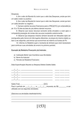 Manual do instrutor
Despesas.
	
5. Se o valor da Receita for maior que o valor das Despesas, anote que tem
um saldo credor ou positivo.
	
6. Se o valor da Receita for menor que o valor das Despesas, anote que tem
um saldo devedor ou negativo.
	
7. Sempre solicite recursos financeiros para o PROJETO com antecedência
de 15 a 10 dias da data do uso efetivo desses recursos.
	
8. Observe que novos recursos somente serão enviados a você após a
competente prestação de contas dos recursos recebidos anteriormente.
	
9. Observe que despesas maiores sempre deverão ser efetuadas após ser
averiguados pelo menos em três lugares diferentes, os preços do mesmo objeto ou
bem a ser adquirido, pois temos que economizar ao máximo os fundos da Fé.
	
10. Informe no Relatório qual o montante de dinheiro que você necessitará
para continuar suas atividades de ensino no próximo período.
Exemplo de Relatório Financeiro do Instrutor.
a)	 Instituição Bahá’í que Coordena suas Atividades:
b)	 Nome do Instrutor:
c)	 Período do Relatório Financeiro:
Data Especificação Receita ou Despesa Débito Crédito Saldo
___/___/___	 ___________________________________	
___/___/___	 ___________________________________	
___/___/___	 ___________________________________	
___/___/___	 ___________________________________	
___/___/___	 ___________________________________	

_____ _____ _____
_____ _____ _____
_____ _____ _____
_____ _____ _____
_____ _____ _____

Saldo Final..................................................... (D/C)
Para o período de ___/___/____ a ___/___/___necessito de R$ ________ a ser
utilizado com as seguintes atividades:
(Descreva as atividades detalhadamente)
__________________________________________________________________
__________________________________________________________________
__________________________________________________________________

[153]

 