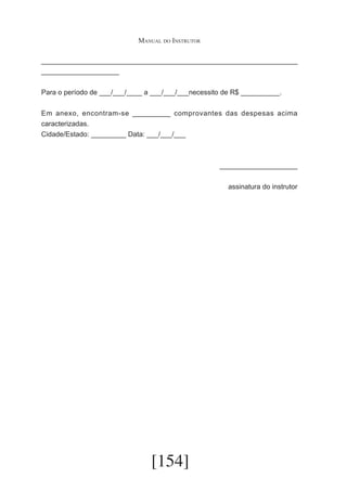 Manual do Instrutor
__________________________________________________________________
____________________
Para o período de ___/___/____ a ___/___/___necessito de R$ __________.
Em anexo, encontram-se _________ comprovantes das despesas acima
caracterizadas.
Cidade/Estado: _________ Data: ___/___/___

____________________
assinatura do instrutor

[154]

 