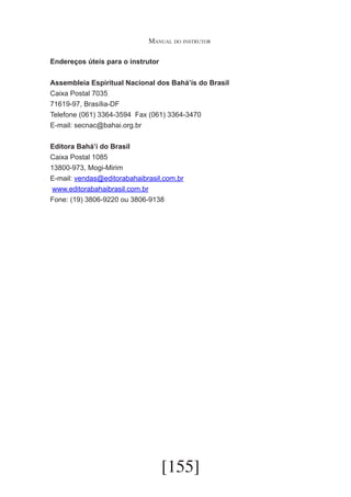 Manual do instrutor
Endereços úteis para o instrutor
Assembleia Espiritual Nacional dos Bahá’ís do Brasil
Caixa Postal 7035
71619-97, Brasília-DF
Telefone (061) 3364-3594	 Fax (061) 3364-3470
E-mail: secnac@bahai.org.br
Editora Bahá’í do Brasil
Caixa Postal 1085
13800-973, Mogi-Mirim
E-mail: vendas@editorabahaibrasil.com.br
www.editorabahaibrasil.com.br
Fone: (19) 3806-9220 ou 3806-9138

[155]

 