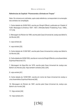 Manual do Instrutor
Referências do Capítulo “Promovendo a Entrada em Tropas”
Nota: Os números em colchetes, após cada referência, correspondem á numeração
dos extratos da compilação.
1. Carta datada de 25/06/1953, escrita por Shoghi Effendi, publicada em Citadel of
Faith: Messages to América 1947- 1957 ( Wilmette Bahá’í Publishing Trust, 1980),
117 [18]
2. Mensagem do Ridván de 1990, escrita pela Casa Universal de Justiça aos Bahá’ís
do Mundo [45]
3. veja extrato [2]
4. veja extrato [33]
5. Carta datada de 31/08/1987, escrita pela Casa Universal de Justiça aos Bahá’ís
do Mundo [39]
6. Carta datada de 30/06/1952, escrita em nome de Shoghi Effendi a uma Assembleia
Espiritual Nacional [17]
7. Mensagem do Naw-Rúz de 1979, escrita pela Casa Universal de Justiça aos
Bahá’ís do Mundo [32]; Veja também extratos [34] e [44]
8. veja extrato [41]
9. Carta datada de 12/09/1991, escrita em nome da Casa Universal de Justiça a
uma Assembleia Espiritual Nacional [46]
10. Mensagem do Ridván de 1987, escrita pela Casa Universal de Justiça aos
Bahá’ís do mundo [38]
11. Veja extrato [44]
12. Veja extrato [21]

[156]

 