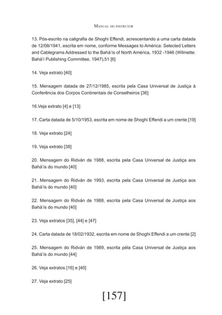 Manual do instrutor
13. Pós-escrito na caligrafia de Shoghi Effendi, acrescentando a uma carta datada
de 12/08/1941, escrita em nome, conforme Messages to América: Selected Letters
and Cablegrams Addressed to the Bahá’ís of North América, 1932 -1946 (Wilmette:
Bahá’í Publishing Committee, 1947),51 [6]
14. Veja extrato [40]
15. Mensagem datada de 27/12/1985, escrita pela Casa Universal de Justiça à
Conferência dos Corpos Continentais de Conselheiros [36]
16.Veja extrato [4] e [13]
17. Carta datada de 5/10/1953, escrita em nome de Shoghi Effendi a um crente [19]
18. Veja extrato [24]
19. Veja extrato [38]
20. Mensagem do Ridván de 1988, escrita pela Casa Universal de Justiça aos
Bahá’ís do mundo [40]
21. Mensagem do Ridván de 1993, escrita pela Casa Universal de Justiça aos
Bahá’ís do mundo [40]
22. Mensagem do Ridván de 1988, escrita pela Casa Universal de Justiça aos
Bahá’ís do mundo [40]
23. Veja extratos [35], [44] e [47]
24. Carta datada de 18/02/1932, escrita em nome de Shoghi Effendi a um crente [2]
25. Mensagem do Ridván de 1989, escrita péla Casa Universal de Justiça aos
Bahá’ís do mundo [44]
26. Veja extratos [16] e [40]
27. Veja extrato [25]

[157]

 