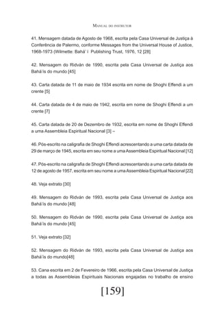 Manual do instrutor
41. Mensagem datada de Agosto de 1968, escrita pela Casa Universal de Justiça à
Conferência de Palermo, conforme Messages from the Universal House of Justice,
1968-1973 (Wilmette: Bahá’ í Publishing Trust, 1976, 12 [28]
42. Mensagem do Ridván de 1990, escrita pela Casa Universal de Justiça aos
Bahá’ís do mundo [45]
43. Carta datada de 11 de maio de 1934 escrita em nome de Shoghi Effendi a um
crente [5]
44. Carta datada de 4 de maio de 1942, escrita em nome de Shoghi Effendi a um
crente [7]
45. Carta datada de 20 de Dezembro de 1932, escrita em nome de Shoghi Effendi
a uma Assembleia Espiritual Nacional [3] –
46. Pós-escrito na caligrafia de Shoghi Effendi acrescentando a uma carta datada de
29 de março de 1945, escrita em seu nome a uma Assembleia Espiritual Nacional [12]
47. Pós-escrito na caligrafia de Shoghi Effendi acrescentando a uma carta datada de
12 de agosto de 1957, escrita em seu nome a uma Assembleia Espiritual Nacional [22]
48. Veja extrato [30]
49. Mensagem do Ridván de 1993, escrita pela Casa Universal de Justiça aos
Bahá’ís do mundo [48]
50. Mensagem do Ridván de 1990, escrita pela Casa Universal de Justiça aos
Bahá’ís do mundo [45]
51. Veja extrato [32]
52. Mensagem do Ridván de 1993, escrita pela Casa Universal de Justiça aos
Bahá’ís do mundo[48]
53. Cana escrita em 2 de Fevereiro de 1966, escrita pela Casa Universal de Justiça
a todas as Assembleias Espirituais Nacionais engajadas no trabalho de ensino

[159]

 