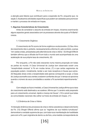 Manual do Instrutor
a atenção para fatores que contribuem para a expansão da Fé, enquanto que, na
seção 3, focalizamos atividades específicas que podem ser adotadas para promover
e manter o processo de entrada em tropas.
1. Algumas Características do Crescimento
	
Antes de considerar o assunto da entrada em tropas, iniciamos examinando
alguns aspectos gerais associados com os processos através dos quais a Fé Bahá’í
cresce.
1.1 Crescimento Orgânico
	
O crescimento da Fé ocorre de forma orgânica e evolucionária. (3) Seu ritmo
de crescimento não é, portanto, necessariamente uniforme (4), pelo contrário, avança
“em vastas ondas, precipitadas pela alternância de crise e vitória.” (5) Shoghi Effendi
também afirmou que a difusão da Fé em todo o mundo será acompanhada de uma
aceleração de sua própria taxa de crescimento. (6)
	
Por enquanto, a Fé não está crescendo numa mesma proporção em todas
as partes do mundo. A Casa Universal de Justiça tem observado existir uma
“receptividade ansiosa” à Fé em muitas terras, (7) e que certos segmentos da
população podem, inicialmente, tender a ser mais receptivos à Causa que outros.
(8) Naquelas áreas onde a receptividade está apenas começando a surgir, a Casa
de Justiça aconselha aos crentes a estarem confiantes de que “o tempo se aproxima
quando o número de seus concidadãos a aceitar a Fé aumentará repentinamente.’’
(9)
	
Com relação ao futuro imediato, a Casa Universal de Justiça afirma que a taxa
de crescimento está destinada a se acelerar. Afirma que “o cenário está preparado
para um crescimento universal, rápido e maciço da Causa”, (10) e prevê que todas
as comunidades nacionais irão colher os frutos da entrada em tropas. (11)
1.2 Dinâmica de Crise e Vitória
‘A interação dinâmica dos processos de crise e vitória caracteriza o desenvolvimento
da Fé. (12) Shoghi Effendi afirma que os “registros de sua história tumultuosa”
demonstram a verdade suprema de que, com toda nova manifestação de hostilidade
para com a Fé, quer originária de dentro ou de fora, uma medida correspondente de

[16]

 