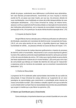 Manual do instrutor
efusão de graças, sustentando seus defensores e confundindo seus adversários,
tem sido liberada providencialmente, transmitindo um novo impulso à marcha
avante da Fé, ao passo que esse ímpeto, por sua vez, iria provocar, através de
suas manifestações, nova hostilidade em áreas até então desapercebidas de suas
implicações desafiadoras... (13) A Casa Universal de Justiça, da mesma forma,
associa o contínuo surgimento da Fé da obscuridade e a maturação do funcionamento
das instituições administrativas, com a resposta da comunidade à recente onda de
perseguição no Irã, (14) e prevê que “as atuais vitórias levarão à oposição ativa”. (15)
1.3 Impacto do Declínio Social
	
Shoghi Effendi chama a atenção para a influência purificadora do sofrimento e
da tribulação, associada com o processo de declínio social, na expansão da Causa.
(16) E, em uma carta escrita em seu nome, o Guardião observa que “depois da
humanidade ter sofrido... as pessoas entrarão na Causa de Deus em tropas.” (17)
	
A Casa Universal de Justiça descreve graficamente o impacto do processo
de declínio sobre a humanidade, relacionando-o com a busca espiritual do gênero
humano (18) e salienta a premente responsabilidade dos bahá’ís, tanto para aumentar
o ritmo de suas atividades de ensino, (19) “antes que a oportunidade se perca diante
das fases rapidamente mutáveis de um mundo frenético”, (20) como para criar o tipo
de comunidade que ofereça um modelo tão distintivo de vida que irá “reascender
a esperança entre os membros da sociedade, que se encontram crescentemente
desiludidos.” (21)
1.4 Saída da Obscuridade
o progresso da Fé é acelerado pelas oportunidades decorrentes de sua saída da
obscuridade. A Casa Universal de Justiça refere-se ao “surgimento de um novo
paradigma de oportunidades para crescimento e consolidação ainda maiores de
nossa comunidade mundial”, (22) e destaca o desafio urgente com que se defronta
a comunidade bahá’í ao fazer face às necessidades decorrentes das possibilidades
que surgem à medida que a paz Menor se aproxima. (23)
2. Fatores que Contribuem para o Crescimento
	

Como introdução, é importante observar que o amado Guardião em uma carta

[17]

 