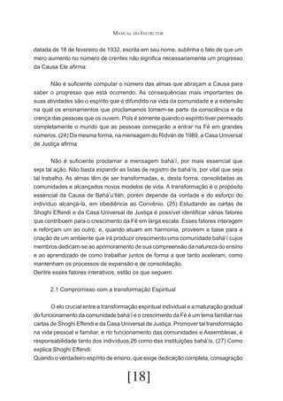 Manual do Instrutor
datada de 18 de fevereiro de 1932, escrita em seu nome, sublinha o fato de que um
mero aumento no número de crentes não significa necessariamente um progresso
da Causa Ele afirma:
	
Não é suficiente computar o número das almas que abraçam a Causa para
saber o progresso que está ocorrendo. As consequências mais importantes de
suas atividades são o espírito que é difundido na vida da comunidade e a extensão
na qual os ensinamentos que proclamamos tomem-se parte da consciência e da
crença das pessoas que os ouvem. Pois é somente quando o espírito tiver permeado
completamente o mundo que as pessoas começarão a entrar na Fé em grandes
números. (24) Da mesma forma, na mensagem do Ridván de 1989, a Casa Universal
de Justiça afirma:
	
Não é suficiente proclamar a mensagem bahá’í, por mais essencial que
seja tal ação. Não basta expandir as listas de registro de bahá’ís, por vital que seja
tal trabalho. As almas têm de ser transformadas, e, desta forma, consolidadas as
comunidades e alcançados novos modelos de vida. A transformação é o propósito
essencial da Causa de Bahá’u’lláh; porém depende da vontade e do esforço do
indivíduo alcançá-la, em obediência ao Convênio. (25) Estudando as cartas de
Shoghi Effendi e da Casa Universal de Justiça é possível identificar vários fatores
que contribuem para o crescimento da Fé em larga escala. Esses fatores interagem
e reforçam um ao outro, e, quando atuam em harmonia, proveem a base para a
criação de um ambiente que irá produzir crescimento uma comunidade bahá’í cujos
membros dedicam-se ao aprimoramento de sua compreensão da natureza do ensino
e ao aprendizado de como trabalhar juntos de forma a que tanto aceleram, como
mantenham os processos de expansão e de consolidação.
Dentre esses fatores interativos, estão os que seguem.
2.1 Compromisso com a transformação Espiritual
	
O elo crucial entre a transformação espiritual individual e a maturação gradual
do funcionamento da comunidade bahá’í e o crescimento da Fé é um tema familiar nas
cartas de Shoghi Effendi e da Casa Universal de Justiça. Promover tal transformação
na vida pessoal e familiar, e no funcionamento das comunidades e Assembleias, é
responsabilidade tanto dos indivíduos,26 como das instituições bahá’ís. (27) Como
explica Shoghi Effendi:
Quando o verdadeiro espírito de ensino, que exige dedicação completa, consagração

[18]

 