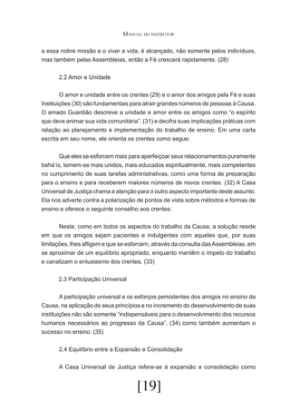 Manual do instrutor
a essa nobre missão e o viver a vida, é alcançado, não somente pelos indivíduos,
mas também pelas Assembleias, então a Fé crescerá rapidamente. (28)
	

2.2 Amor e Unidade

	
O amor e unidade entre os crentes (29) e o amor dos amigos pela Fé e suas
Instituições (30) são fundamentais para atrair grandes números de pessoas à Causa.
O amado Guardião descreve a unidade e amor entre os amigos como “o espírito
que deve animar sua vida comunitária”, (31) e decifra suas implicações práticas com
relação ao planejamento e implementação do trabalho de ensino. Em uma carta
escrita em seu nome, ele orienta os crentes como segue:
	
Que eles se esforcem mais para aperfeiçoar seus relacionamentos puramente
bahá’ís, tomem-se mais unidos, mais educados espiritualmente, mais competentes
no cumprimento de suas tarefas administrativas, como uma forma de preparação
para o ensino e para receberem maiores números de novos crentes. (32) A Casa
Universal de Justiça chama a atenção para o outro aspecto importante deste assunto.
Ela nos adverte contra a polarização de pontos de vista sobre métodos e formas de
ensino e oferece o seguinte conselho aos crentes:
	
Neste, como em todos os aspectos do trabalho da Causa, a solução reside
em que os amigos sejam pacientes e indulgentes com aqueles que, por suas
limitações, lhes afligem e que se esforcem, através da consulta das Assembleias, em
se aproximar de um equilíbrio apropriado, enquanto mantêm o ímpeto do trabalho
e canalizam o entusiasmo dos crentes. (33)
2.3 Participação Universal
	
A participação universal e os esforços persistentes dos amigos no ensino da
Causa, na aplicação de seus princípios e no incremento do desenvolvimento de suas
instituições não são somente “indispensáveis para o desenvolvimento dos recursos
humanos necessários ao progresso da Causa”, (34) como também aumentam o
sucesso no ensino. (35)
	
	
2.4 Equilíbrio entre a Expansão e Consolidação
	

A Casa Universal de Justiça refere-se à expansão e consolidação como

[19]

 