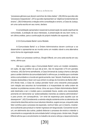 Manual do Instrutor
“processos gêmeos que devem caminhar de mãos dadas”. (36) Afirma que eles são
“processos inseparáveis”, (37) e que eles representam os “objetivos fundamentais do
ensino”, (38) Enfatizando a relação entre consolidação e ensino, a Casa de Justiça,
em uma carta escrita em seu nome, declara:
	
	
A consolidação apropriada é essencial à preservação da saúde espiritual da
comunidade, à proteção de seus interesses, à preservação de seu bom nome, e,
em última análise, para a continuação do próprio trabalho de expansão. (39)
2.5 A Comunidade Bahá’í como Modelo
	
A Comunidade Bahá’í e a Ordem Administrativa devem continuar a se
desenvolver e apresentar-se ao mundo como um modelo viável e uma alternativa
como forma de organização social.
	
Este é um processo contínuo, Shoghi Effendi, em uma carta escrita em seu
nome, afirma que:
	
Até que o público veja a Comunidade Bahá’í como um modelo verdadeiro,
em ação, de algo melhor do que ele já tem, não irá responder à Fé em grandes
números. (40) De forma semelhante, a Casa Universal de Justiça chama a atenção
para o caráter distintivo da comunidade bahá’í e afirma que, à medida que o contraste
entre a comunidade e o mundo em geral aumenta, isso “deverá, finalmente, atrair as
massas desiludidas e fazer com que entrem no abrigo do Convênio de Bahá’u’lláh”.
(41) Ainda mais, a Casa de Justiça percebe haver uma crescente preocupação
com relação aos assuntos da humanidade e à incapacidade da velha ordem de
resolver os problemas sociais críticos. Uma vez que a Ordem Administrativa Bahá’í
está destinada a ser o modelo para a sociedade futura, existe uma necessidade
premente em demonstrar as “potencialidades inerentes ao sistema administrativo”
e para prover, em consequência, “um sinal de esperança para aqueles que se
desesperam”. (42) Considerando a estreita relação existente entre os elementos de
crescimento descritos acima e sua natureza interativa, sugere-se que, enquanto cada
fator contribui para o processo de expansão, nenhum fator, por si mesmo, mostrarse-á suficiente para produzir e manter ingressos em larga escala. Concentrar-se em
um, em detrimento dos outros, poderá distorcer o processo de ensino e retardar o
crescimento e a expansão da comunidade bahá’í a longo prazo. Ainda mais, Shoghi
Effendi afirma que o envolvimento no trabalho de ensino reforça o desenvolvimento

[20]

 