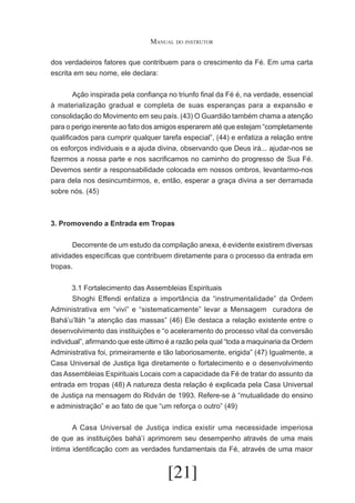 Manual do instrutor
dos verdadeiros fatores que contribuem para o crescimento da Fé. Em uma carta
escrita em seu nome, ele declara:
	
Ação inspirada pela confiança no triunfo final da Fé é, na verdade, essencial
à materialização gradual e completa de suas esperanças para a expansão e
consolidação do Movimento em seu país. (43) O Guardião também chama a atenção
para o perigo inerente ao fato dos amigos esperarem até que estejam “completamente
qualificados para cumprir qualquer tarefa especial”, (44) e enfatiza a relação entre
os esforços individuais e a ajuda divina, observando que Deus irá... ajudar-nos se
fizermos a nossa parte e nos sacrificamos no caminho do progresso de Sua Fé.
Devemos sentir a responsabilidade colocada em nossos ombros, levantarmo-nos
para dela nos desincumbirmos, e, então, esperar a graça divina a ser derramada
sobre nós. (45)

3. Promovendo a Entrada em Tropas
	
Decorrente de um estudo da compilação anexa, é evidente existirem diversas
atividades específicas que contribuem diretamente para o processo da entrada em
tropas.
3.1 Fortalecimento das Assembleias Espirituais
	
Shoghi Effendi enfatiza a importância da “instrumentalidade” da Ordem
Administrativa em “vivi” e “sistematicamente” levar a Mensagem curadora de
Bahá’u’lláh “a atenção das massas” (46) Ele destaca a relação existente entre o
desenvolvimento das instituições e “o aceleramento do processo vital da conversão
individual”, afirmando que este último é a razão pela qual “toda a maquinaria da Ordem
Administrativa foi, primeiramente e tão laboriosamente, erigida” (47) Igualmente, a
Casa Universal de Justiça liga diretamente o fortalecimento e o desenvolvimento
das Assembleias Espirituais Locais com a capacidade da Fé de tratar do assunto da
entrada em tropas (48) A natureza desta relação é explicada pela Casa Universal
de Justiça na mensagem do Ridván de 1993. Refere-se à “mutualidade do ensino
e administração” e ao fato de que “um reforça o outro” (49)
	
A Casa Universal de Justiça indica existir uma necessidade imperiosa
de que as instituições bahá’í aprimorem seu desempenho através de uma mais
íntima identificação com as verdades fundamentais da Fé, através de uma maior

[21]

 