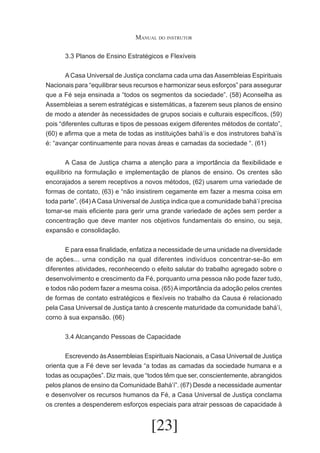 Manual do instrutor
	

3.3 Planos de Ensino Estratégicos e Flexíveis

	
A Casa Universal de Justiça conclama cada uma das Assembleias Espirituais
Nacionais para “equilibrar seus recursos e harmonizar seus esforços” para assegurar
que a Fé seja ensinada a “todos os segmentos da sociedade”. (58) Aconselha as
Assembleias a serem estratégicas e sistemáticas, a fazerem seus planos de ensino
de modo a atender às necessidades de grupos sociais e culturais específicos, (59)
pois “diferentes culturas e tipos de pessoas exigem diferentes métodos de contato”,
(60) e afirma que a meta de todas as instituições bahá’ís e dos instrutores bahá’ís
é: “avançar continuamente para novas áreas e camadas da sociedade “. (61)
	
A Casa de Justiça chama a atenção para a importância da flexibilidade e
equilíbrio na formulação e implementação de planos de ensino. Os crentes são
encorajados a serem receptivos a novos métodos, (62) usarem urna variedade de
formas de contato, (63) e “não insistirem cegamente em fazer a mesma coisa em
toda parte”. (64) A Casa Universal de Justiça indica que a comunidade bahá’í precisa
tomar-se mais eficiente para gerir urna grande variedade de ações sem perder a
concentração que deve manter nos objetivos fundamentais do ensino, ou seja,
expansão e consolidação.
	
E para essa finalidade, enfatiza a necessidade de urna unidade na diversidade
de ações... urna condição na qual diferentes indivíduos concentrar-se-ão em
diferentes atividades, reconhecendo o efeito salutar do trabalho agregado sobre o
desenvolvimento e crescimento da Fé, porquanto urna pessoa não pode fazer tudo,
e todos não podem fazer a mesma coisa. (65) A importância da adoção pelos crentes
de formas de contato estratégicos e flexíveis no trabalho da Causa é relacionado
pela Casa Universal de Justiça tanto à crescente maturidade da comunidade bahá’í,
corno à sua expansão. (66)
	

3.4 Alcançando Pessoas de Capacidade

	
Escrevendo às Assembleias Espirituais Nacionais, a Casa Universal de Justiça
orienta que a Fé deve ser levada “a todas as camadas da sociedade humana e a
todas as ocupações”. Diz mais, que “todos têm que ser, conscientemente, abrangidos
pelos planos de ensino da Comunidade Bahá’í”. (67) Desde a necessidade aumentar
e desenvolver os recursos humanos da Fé, a Casa Universal de Justiça conclama
os crentes a despenderem esforços especiais para atrair pessoas de capacidade à

[23]

 