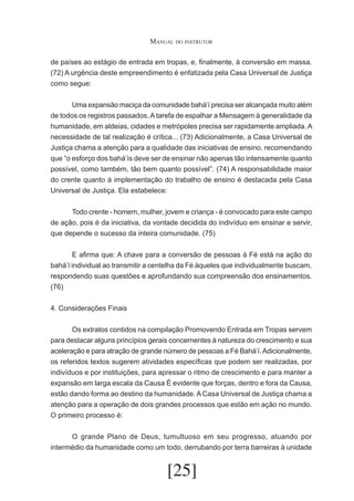 Manual do instrutor
de países ao estágio de entrada em tropas, e, finalmente, à conversão em massa.
(72) A urgência deste empreendimento é enfatizada pela Casa Universal de Justiça
como segue:
	
Uma expansão maciça da comunidade bahá’í precisa ser alcançada muito além
de todos os registros passados. A tarefa de espalhar a Mensagem à generalidade da
humanidade, em aldeias, cidades e metrópoles precisa ser rapidamente ampliada. A
necessidade de tal realização é crítica... (73) Adicionalmente, a Casa Universal de
Justiça chama a atenção para a qualidade das iniciativas de ensino, recomendando
que “o esforço dos bahá’ís deve ser de ensinar não apenas tão intensamente quanto
possível, como também, tão bem quanto possível”. (74) A responsabilidade maior
do crente quanto à implementação do trabalho de ensino é destacada pela Casa
Universal de Justiça. Ela estabelece:
	
	
Todo crente - homem, mulher, jovem e criança - é convocado para este campo
de ação, pois é da iniciativa, da vontade decidida do indivíduo em ensinar e servir,
que depende o sucesso da inteira comunidade. (75)
	
E afirma que: A chave para a conversão de pessoas à Fé está na ação do
bahá’í individual ao transmitir a centelha da Fé àqueles que individualmente buscam,
respondendo suas questões e aprofundando sua compreensão dos ensinamentos.
(76)
4. Considerações Finais
	
Os extratos contidos na compilação Promovendo Entrada em Tropas servem
para destacar alguns princípios gerais concernentes à natureza do crescimento e sua
aceleração e para atração de grande número de pessoas a Fé Bahá’í. Adicionalmente,
os referidos textos sugerem atividades específicas que podem ser realizadas, por
indivíduos e por instituições, para apressar o ritmo de crescimento e para manter a
expansão em larga escala da Causa É evidente que forças, dentro e fora da Causa,
estão dando forma ao destino da humanidade. A Casa Universal de Justiça chama a
atenção para a operação de dois grandes processos que estão em ação no mundo.
O primeiro processo é:
	
O grande Plano de Deus, tumultuoso em seu progresso, atuando por
intermédio da humanidade como um todo, derrubando por terra barreiras à unidade

[25]

 