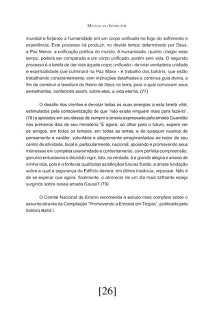 Manual do Instrutor
mundial e forjando a humanidade em um corpo unificado no fogo do sofrimento e
experiência. Este processo irá produzir, no devido tempo determinado por Deus,
a Paz Menor, a unificação política do mundo. A humanidade, quanto chegar esse
tempo, poderá ser comparada a um corpo unificado, porém sem vida. O segundo
processo é a tarefa de dar vida àquele corpo unificado - de criar verdadeira unidade
e espiritualidade que culminará na Paz Maior - é trabalho dos bahá’ís, que estão
trabalhando conscientemente, com instruções detalhadas e contínua guia divina, a
fim de construir a tessitura do Reino de Deus na terra, para o qual convocam seus
semelhantes, conferindo assim, sobre eles, a vida eterna. (77)
	
O desafio dos crentes é devotar todas as suas energias a esta tarefa vital,
estimulados pela conscientização de que “não existe ninguém mais para fazê-lo”,
(78) e apoiados em seu desejo de cumprir o anseio expressado pelo amado Guardião
nos primeiros dias de seu ministério “E agora, ao olhar para o futuro, espero ver
os amigos, em todos os tempos, em todas as terras, e de qualquer nuance de
pensamento e caráter, voluntária e alegremente arregimentados ao redor de seu
centro de atividade, local e, particularmente, nacional, apoiando e promovendo seus
interesses em completa unanimidade e contentamento, com perfeita compreensão,
genuíno entusiasmo e decidido vigor. Isto, na verdade, é a grande alegria e anseio de
minha vida, pois é a fonte da qual todas as bênçãos futuras fluirão, a ampla fundação
sobre a qual a segurança do Edifício deverá, em última instância, repousar. Não é
de se esperar que agora, finalmente, o alvorecer de um dia mais brilhante esteja
surgindo sobre nossa amada Causa? (79)
	
O Comitê Nacional de Ensino recomenda o estudo mais completo sobre o
assunto através da Compilação “Promovendo a Entrada em Tropas”, publicado pela
Editora Bahá’í.

[26]

 