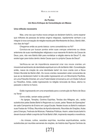Manual do instrutor
4
As Pontes:
Um Novo Enfoque de Consolidação em Massa
Uma reflexão necessária
	
Mas, uma vez que muitos novos amigos se declarem bahá’ís, como esperar
que milhares de pessoas de tantas origens religiosas, rapidamente venham a se
integrar à nova concepção de religião trazida pelo Manifestante de Deus, Bahá’u’lláh,
nos dias de hoje?
	
Chegamos então ao ponto básico: como consolidá-los na Fé?
	
Concluiu-se por buscar pontos entre suas crenças anteriores ou ideias
anteriores de suas manifestações religiosas e sua nascente fé dentro da Causa de
Deus, pois, não veio Bahá’u’lláh para revitalizar a religião eterna de Deus? E, não
existe lugar para todos dentro desta Causa que é a própria Causa de Deus?
	
Verificou-se ser de importância essencial criar nos novos crentes um
irreversível sentimento de identidade espiritual com a fé de Bahá’u’lláh. Consolidação
então, nasce da criação de uma identidade bahá’í do novo crente com a Nova
Ordem Mundial de Bahá’u’lláh. Os novos crentes necessitam estar conscientes de
que ao se declararem bahá’ ís não estão ingressando em um Movimento Pacifista,
em uma Filosofia Oriental, em uma Fraternidade Universal ou em um Clube Cultural
ou Filosófico. Antes, estão ingressando na religião renovada de Deus, eterna no
passado e eterna no futuro.
	
Estão ingressando em uma empreitada para a construção do Reino de Deus
na Terra!
	
Como então, seriam estas pontes?
	
- As Igrejas, Templos, Centros Espíritas, Tendas dos Milagres, etc., serão
substituídos pelas Sedes Bahá’ís Regionais ou Locais, pelas “Bases de Operações”
de cada Campanha de Ensino em Larga Escala. Nestes locais os Bahá’ís realizam
suas Festas de 19 Dias, Reuniões de Aprofundamento, Reuniões de Orações, Aulas
para Crianças, Festivais de Músicas, Palestras Públicas. Assim, estes locais bahá’ís
devem buscar refletir o espírito da Fé de Bahá’u’lláh, inspirando respeito e reverência.
	
- As missas, cultos, sessões espíritas, reuniões espiritualistas, serão
substituídas por reuniões semanais de orações, de história das Figuras Centrais da

[27]

 