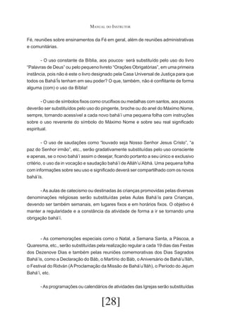 Manual do Instrutor
Fé, reuniões sobre ensinamentos da Fé em geral, além de reuniões administrativas
e comunitárias.
	
- O uso constante da Bíblia, aos poucos· será substituído pelo uso do livro
“Palavras de Deus” ou pelo pequeno livreto “Orações Obrigatórias”, em uma primeira
instância, pois não é este o livro designado pela Casa Universal de Justiça para que
todos os Bahá’Ís tenham em seu poder? O que, também, não é conflitante de forma
alguma (com) o uso da Bíblia!
	
- O uso de símbolos fixos como crucifixos ou medalhas com santos, aos poucos
deverão ser substituídos pelo uso do pingente, broche ou do anel do Máximo Nome,
sempre, tornando acessível a cada novo bahá’í uma pequena folha com instruções
sobre o uso reverente do símbolo do Máximo Nome e sobre seu real significado
espiritual.
	
- O uso de saudações como “louvado seja Nosso Senhor Jesus Cristo”, “a
paz do Senhor irmão”, etc., serão gradativamente substituídas pelo uso consciente
e apenas, se o novo bahá’í assim o desejar, ficando portanto a seu único e exclusivo
critério, o uso da in vocação e saudação bahá’í de Alláh’u’Abhá. Uma pequena folha
com informações sobre seu uso e significado deverá ser compartilhado com os novos
bahá’ís.
	
- As aulas de catecismo ou destinadas às crianças promovidas pelas diversas
denominações religiosas serão substituídas pelas Aulas Bahá’ís para Crianças,
devendo ser também semanais, em lugares fixos e em horários fixos. O objetivo é
manter a regularidade e a constância da atividade de forma a ir se tornando uma
obrigação bahá’í.

	
- As comemorações especiais como o Natal, a Semana Santa, a Páscoa, a
Quaresma, etc., serão substituídas pela realização regular a cada 19 dias das Festas
dos Dezenove Dias e também pelas reuniões comemorativas dos Dias Sagrados
Bahá’ís, como a Declaração do Báb, o Martírio do Báb, o Aniversário de Bahá’u’lláh,
o Festival do Ridván (A Proclamação da Missão de Bahá’u’lláh), o Período do Jejum
Bahá’í, etc.
	

- As programações ou calendários de atividades das Igrejas serão substituídas

[28]

 