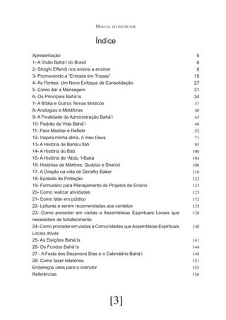 Manual do instrutor

Índice
Apresentação
1- A Visão Bahá’í do Brasil
2- Shoghi Effendi nos ensina a ensinar
3- Promovendo a “Entrada em Tropas”
4- As Pontes: Um Novo Enfoque de Consolidação
5- Como dar a Mensagem
6- Os Princípios Bahá’ís
7- A Bíblia e Outros Temas Místicos
8- Analogias e Metáforas
9- A Finalidade da Administração Bahá’í
10- Padrão de Vida Bahá’í
11- Para Meditar e Refletir
12- Inspira minha alma, ó meu Deus
13- A História de Bahá’u’lláh
14- A História do Báb
15- A História de ‘Abdu ‘l-Bahá
16- Histórias de Mártires: Quddús e Shahíd
17- A Oração na vida de Dorothy Baker
18- Epístola de Proteção
19- Formulário para Planejamento de Projetos de Ensino
20- Como realizar atividades
21- Como falar em público
22- Leituras a serem recomendadas aos contatos
23- Como proceder em visitas a Assembleias Espirituais Locais que
necessitam de fortalecimento
24- Como proceder em visitas a Comunidades que Assembleias Espirituais
Locais ativas
25- As Eleições Bahá’ís
26- Os Fundos Bahá’ís
27 - A Festa dos Dezenove Dias e o Calendário Bahá’í
28- Como fazer relatórios
Endereços úteis para o instrutor
Referências

[3]

5
6
8
15
27
31
34
37
40
45
48
52
71
95
100
104
106
116
122
123
125
132
135
138
140
141
144
148
151
155
156

 