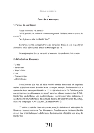 Manual do instrutor
5
Como dar a Mensagem
1. Formas de abordagem
	
“Você conhece a Fé Bahá’í?”
	
“Você gostaria de conhecer uma mensagem de Unidade entre os povos do
mundo”?
	
“Você já ouviu falar de Bahá’u’lláh?”
	
Sempre devemos começar através de perguntas diretas e se a resposta for
afirmativa, então começamos a falar da Mensagem da Fé.
	
	
O desejo original é o de transmitir a boa nova de que Bahá’u’lláh já veio.
2. A Essência da Mensagem
- O Báb
- Bahá’u’lláh
- ‘Abdu’l-Bahá
- Leis
- Ensinamentos
- Administração
	
Concluindo-se que não se deve imprimir ênfase demasiada em aspectos
sociais e gerais de nossa Amada Causa, corno por exemplo, fundamentar toda a
apresentação da Mensagem Bahá’í nos 12 princípios básicos da Fé. É vital e urgente
que apresentemos a Mensagem em seus 5 aspectos básicos fundamentais: O Báb,
Bahá’u’lláh, ‘Abdu’l-Bahá, Leis e Administração - sempre com tato e sabedoria. É
oportuna uma leitura atenciosa do conteúdo da carta da Casa Universal de Justiça,
citada na compilação “CAPTANDO A CENTELHA DA FÉ”:
	
“O motivo primordial deve sempre ser a reação do homem à mensagem de
Deus e o reconhecimento de Seu Mensageiro. Aqueles que se declaram Bahá’ís
devem ficar encantados com a beleza dos Ensinamentos e tocados pelo amor de
Bahá’u’lláh.

[31]

 