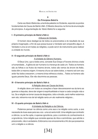 Manual do Instrutor
6
Os Princípios Bahá’ís
	
Certa vez Abdu’l-Bahá deu uma linda palestra no Ocidente, expondo os pontos
fundamentais da Causa de Bahá’u’lláh. O Mestre discorreu na forma da enunciação
de princípios. A argumentação de ‘Abdu’l-Bahá foi a seguinte:
I - O primeiro princípio de Bahá’u’lláh é:
A Busca da Verdade.
	
O homem deve desligar-se de todos os preconceitos e do resultado de sua
própria imaginação, a fim de que possa buscar a Verdade sem empecilho algum. A
Verdade é uma só em todas as religiões, e pode servir de instrumento para realizar
a unidade do mundo.
II - O segundo princípio de Bahá’u’lláh é:
A Unidade do Gênero Humano.
	
O Deus Uno, que a todos ama, concede Sua Graça e Favores divinos a toda
a humanidade... A glória do ser humano é a herança de cada um. Todos os homens
são as folhas e os frutos da mesma árvore, todos são ramos da árvore de Adão,
todos têm a mesma origem. A mesma chuva cai sobre todos, o mesmo sol com seu
ardor faz todos crescerem, a mesma brisa refresca a todos... Todos os homens são
iguais perante Deus. Ele não discrimina as pessoas.
III - O terceiro princípio de Bahá’u’lláh é:
A Religião deve ser Causa de Amor.
	
A religião deve unir todos os corações e fazer desvanecerem-se da terra as
guerras e disputas; deve dar origem à espiritualidade e trazer a cada coração vida e
luz. Se a religião se tomar causa de desgostos, ódio e divisão, será melhor estarmos
sem ela; retirarmo-nos de tal religião seria um ato realmente religioso...
IV - O quarto princípio de Bahá’u’lláh é:
A Unidade da Religião e da Ciência.
	
Podemos pensar na ciência como uma asa e na religião como outra, a ave
necessita de duas asas para seu voo - uma só seria inútil. Uma religião que contradiz
a ciência, ou se lhe opõe, é apenas ignorância, pois o contrário do conhecimento é
a ignorância. Uma religião que consiste apenas de ritos e cerimônias, que admite o
preconceito, não é verdadeira. Esforcemo-nos sinceramente a fim de que possamos
unir a religião e a ciência.

[34]

 