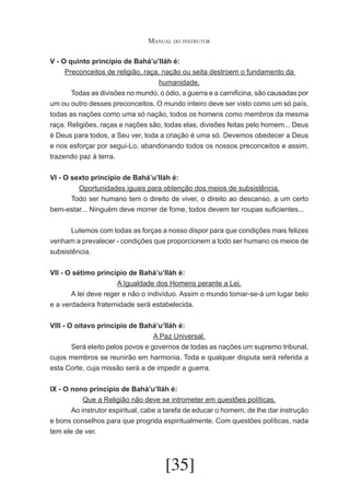 Manual do instrutor
V - O quinto princípio de Bahá’u’lláh é:
Preconceitos de religião, raça, nação ou seita destroem o fundamento da
humanidade.
	
Todas as divisões no mundo, o ódio, a guerra e a carnificina, são causadas por
um ou outro desses preconceitos. O mundo inteiro deve ser visto como um só país,
todas as nações como uma só nação, todos os homens como membros da mesma
raça. Religiões, raças e nações são, todas elas, divisões feitas pelo homem... Deus
é Deus para todos, a Seu ver, toda a criação é uma só. Devemos obedecer a Deus
e nos esforçar por segui-Lo, abandonando todos os nossos preconceitos e assim,
trazendo paz à terra.
VI - O sexto princípio de Bahá’u’lláh é:
Oportunidades iguais para obtenção dos meios de subsistência.
	
Todo ser humano tem o direito de viver, o direito ao descanso, a um certo
bem-estar... Ninguém deve morrer de fome, todos devem ter roupas suficientes...
	
Lutemos com todas as forças a nosso dispor para que condições mais felizes
venham a prevalecer - condições que proporcionem a todo ser humano os meios de
subsistência.
VII - O sétimo princípio de Bahá’u’lláh é:
A Igualdade dos Homens perante a Lei.
	
A lei deve reger e não o indivíduo. Assim o mundo tomar-se-á um lugar belo
e a verdadeira fraternidade será estabelecida.
VIII - O oitavo princípio de Bahá’u’lláh é:
A Paz Universal.
	
Será eleito pelos povos e governos de todas as nações um supremo tribunal,
cujos membros se reunirão em harmonia. Toda e qualquer disputa será referida a
esta Corte, cuja missão será a de impedir a guerra.
IX - O nono princípio de Bahá’u’lláh é:
Que a Religião não deve se intrometer em questões políticas.
	
Ao instrutor espiritual, cabe a tarefa de educar o homem, de lhe dar instrução
e bons conselhos para que progrida espiritualmente. Com questões políticas, nada
tem ele de ver.

[35]

 