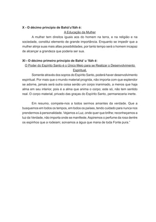 X - O décimo princípio de Bahá’u’lláh é:
A Educação da Mulher
	
A mulher tem direitos iguais aos do homem na terra, e na religião e na
sociedade, constitui elemento de grande importância. Enquanto se impedir que a
mulher atinja suas mais altas possibilidades, por tanto tempo será o homem incapaz
de alcançar a grandeza que poderia ser sua.
XI - O décimo primeiro princípio de Bahá’ u ‘lláh é:
O Poder do Espírito Santo é o Único Meio para se Realizar o Desenvolvimento
Espiritual.
	
Somente através dos sopros do Espírito Santo, poderá haver desenvolvimento
espiritual. Por mais que o mundo material progrida, não importa com que esplendor
se adorne, jamais será outra coisa senão um corpo inanimado, a menos que haja
alma em seu interior, pois é a alma que anima o corpo; este só, não tem sentido
real. O corpo material, privado das graças do Espírito Santo, permaneceria inerte.
	
Em resumo, compete-nos a todos sermos amantes da verdade. Que a
busquemos em todos os tempos, em todos os países, tendo cuidado para nunca nos
prendermos à personalidade. Vejamos a Luz, onde quer que brilhe; reconheçamos a
luz da Verdade, não importa onde se manifeste. Aspiremos o perfume da rosa dentre
os espinhos que a rodeiam; sorvamos a água que mana de toda Fonte pura.”

 