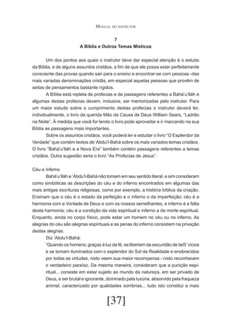Manual do instrutor
7
A Bíblia e Outros Temas Místicos
	
Um dos pontos aos quais o instrutor deve dar especial atenção é o estudo
da Bíblia, e de alguns assuntos cristãos, a fim de que ele possa estar perfeitamente
consciente das provas quando sair para o ensino e encontrar-se com pessoas -das
mais variadas denominações cristãs, em especial aquelas pessoas que provêm de
seitas de pensamentos bastante rígidos.
	
A Bíblia está repleta de profecias e de passagens referentes a Bahá’u’lláh e
algumas destas profecias devem, inclusive, ser memorizadas pelo instrutor. Para
um maior estudo sobre o cumprimento destas profecias o instrutor deverá ler,
individualmente, o livro da querida Mão da Causa de Deus William Sears, “Ladrão
na Noite”. À medida que você for lendo o livro pode aproveitar e ir marcando na sua
Bíblia as passagens mais importantes.
	
Sobre os assuntos cristãos, você poderá ler e estudar o livro “O Esplendor da
Verdade” que contém textos de’ Abdu’l-Bahá sobre os mais variados temas cristãos.
O livro “Bahá’u’lláh e a Nova Era” também contém passagens referentes a temas
cristãos. Outra sugestão seria o livro “As Profecias de Jesus”.
Céu e Inferno
	
Bahá’u’lláh e ‘Abdu’l-Bahá não tomam em seu sentido literal, e sim consideram
como simbólicas as descrições do céu e do inferno encontrados em algumas das
mais antigas escrituras religiosas, como por exemplo, a história bíblica da criação.
Ensinam que o céu é o estado da perfeição e o inferno o da imperfeição; céu é a
harmonia com a Vontade de Deus e com os nossos semelhantes, e inferno é a falta
desta harmonia; céu é a condição da vida espiritual e inferno a da morte espiritual.
Enquanto, ainda no corpo físico, pode estar um homem no céu ou no inferno. As
alegrias do céu são alegrias espirituais e as penas do inferno consistem na privação
destas alegrias.
	
Diz ‘Abdu’l-Bahá:
“Quando os homens; graças à luz da fé, se libertam da escuridão de taiS’ vícios
e se tomam iluminados com o esplendor do Sol da Realidade e enobrecidos
por todas as virtudes, nisto veem sua maior recompensa - nisto reconhecem
o verdadeiro paraíso. Da mesma maneira, consideram que a punição espiritual... consiste em estar sujeito ao mundo da natureza, em ser privado de
Deus, e ser brutal e ignorante, dominado pela luxúria, absorvido pela fraqueza
animal, caracterizado por qualidades sombrias... tudo isto constitui a mais

[37]

 