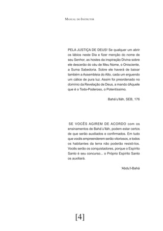 Manual do Instrutor

PELA JUSTIÇA DE DEUS! Se qualquer um abrir
os lábios neste Dia e fizer menção do nome de
seu Senhor, as hostes da inspiração Divina sobre
ele descerão do céu de Meu Nome, o Onisciente,
a Suma Sabedoria. Sobre ele haverá de baixar
também a Assembleia do Alto, cada um erguendo
um cálice de pura luz. Assim foi preordenado no
domínio da Revelação de Deus, a mando dAquele
que é o Todo-Poderoso, o Potentíssimo.
Bahá’u’lláh, SEB, 176

	SE VOCÊS AGIREM DE ACORDO com os
ensinamentos de Bahá’u’lláh, podem estar certos
de que serão auxiliados e confirmados. Em tudo
que vocês empreenderem serão vitoriosos, e todos
os habitantes da terra não poderão resisti-los.
Vocês serão os conquistadores, porque o Espírito
Santo é seu concurso... o Próprio Espírito Santo
os auxiliará.
‘Abdu’l-Bahá

[4]

 