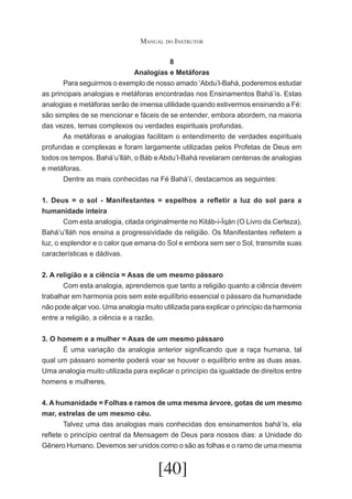Manual do Instrutor
8
Analogias e Metáforas
	
Para seguirmos o exemplo de nosso amado ‘Abdu’l-Bahá, poderemos estudar
as principais analogias e metáforas encontradas nos Ensinamentos Bahá’ís. Estas
analogias e metáforas serão de imensa utilidade quando estivermos ensinando a Fé:
são simples de se mencionar e fáceis de se entender, embora abordem, na maioria
das vezes, temas complexos ou verdades espirituais profundas.
	
As metáforas e analogias facilitam o entendimento de verdades espirituais
profundas e complexas e foram largamente utilizadas pelos Profetas de Deus em
todos os tempos. Bahá’u’lláh, o Báb e Abdu’l-Bahá revelaram centenas de analogias
e metáforas.
	
Dentre as mais conhecidas na Fé Bahá’í, destacamos as seguintes:
1. Deus = o sol - Manifestantes = espelhos a refletir a luz do sol para a
humanidade inteira
	
Com esta analogia, citada originalmente no Kitáb-i-Íqán (O Livro da Certeza),
Bahá’u’lláh nos ensina a progressividade da religião. Os Manifestantes refletem a
luz, o esplendor e o calor que emana do Sol e embora sem ser o Sol, transmite suas
características e dádivas.
2. A religião e a ciência = Asas de um mesmo pássaro
	
Com esta analogia, aprendemos que tanto a religião quanto a ciência devem
trabalhar em harmonia pois sem este equilíbrio essencial o pássaro da humanidade
não pode alçar voo. Uma analogia muito utilizada para explicar o princípio da harmonia
entre a religião, a ciência e a razão.
3. O homem e a mulher = Asas de um mesmo pássaro
	
É uma variação da analogia anterior significando que a raça humana, tal
qual um pássaro somente poderá voar se houver o equilíbrio entre as duas asas.
Uma analogia muito utilizada para explicar o princípio da igualdade de direitos entre
homens e mulheres.
4. A humanidade = Folhas e ramos de uma mesma árvore, gotas de um mesmo
mar, estrelas de um mesmo céu.
	
Talvez uma das analogias mais conhecidas dos ensinamentos bahá’ís, ela
reflete o princípio central da Mensagem de Deus para nossos dias: a Unidade do
Gênero Humano. Devemos ser unidos como o são as folhas e o ramo de uma mesma

[40]

 