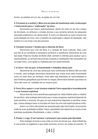 Manual do instrutor
árvore, as estrelas em um céu, as gotas em um mar.
5. O homem (e a mulher) = Mina rica em jóias de inestimável valor. A educação
= Instrumento para a “exploração” da mina.
	
Demonstra que temos, potencialmente, dentro de cada um de nós o toque
da divindade, os atributos e virtudes divinas e que somente através da adequada
educação poderemos nos desenvolver. É como um diamante ou outro mineral nas
profundidades da mina, sem o trabalho de exploração e depois de lapidação, não
poderá vir a se tomar uma jóia preciosa.
6. Coração humano = templo para a descida de Deus
	
Demonstra que o lar de Deus é o coração de Suas criaturas. Mas, para
que Ele ali se manifeste é necessário purificá-lo e santificá-lo. Decorrente de uma
das belas Palavras Ocultas de Bahá’u’lláh, também é referida para explicar que a
espiritualidade, os serviços devocionais (orações e meditações) não necessitam de
um lugar físico, uma Igreja ou Catedral para ser experimentada.
7. A Terra = Um só país. A Humanidade = Cidadãos desse país
	
Decorrente de uma das sentenças mais conhecidas de Bahá’u’lláh em todo
o mundo, esta analogia demonstra claramente que nosso amor pela humanidade
como um todo deve ser ilimitado, muito além das distinções de nacionalidades e
das fronteiras geográficas que formam os mapas. Demonstra também que todos na
Terra são como os “cidadãos de um mesmo país”.
8. Ferro frio e opaco = o ser humano material. Ferro aquecido e incandescente
= o ser humano espiritual
	
Decorrente de uma maravilhosa explicação de ‘Abdu’l-Bahá sobre o mistério
do sacrifício, esta analogia demonstra que o nosso progresso espiritual depende de
auto-sacrifício e renúncia. Do grau em que estivermos dispostos a sacrificar nosso
ego, nossos desejos maus e corruptos em favor de uma vida espiritual plena e feliz.
	
Assim, se o ferro não aceitar ser aquecido pelo calor da fornalha, renunciando
então às suas qualidades (solidez, frieza, opacidade) não adquirirá as novas e mais
preciosas qualidades (flexibilidade, o calor, o brilho).
9. Prisão = o ego. O ser humano = prisioneiro que anseia pela liberdade
	
Esta analogia remonta a uma visita no início do século que , Abdu’l-Bahá fez
a uma prisão na Inglaterra e que então escreveu no livro de visitas do presídio: “A

[41]

 