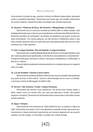 Manual do Instrutor
única prisão é a prisão do ego, quando o homem se libertar desta prisão, alcançará
então a verdadeira liberdade.” Demonstra que nosso ego nos mantêm prisioneiros
do mundo material, impedindo então a aquisição das virtudes espirituais.
10. Oceano = Palavras de Deus. Ser Humano = Mergulhador no Oceano
	
Decorrente de um versículo revelado por Bahá’u’lláh no Kitáb-i-Aqdas, esta
analogia demonstra que a não ser que mergulhemos no Oceano das Palavras Divinas,
ficaremos privados de contemplar “as pérolas de sabedoria que jazem ocultas em
suas profundezas”. Em outras palavras, se não lermos e meditarmos sobre o que
Deus revelou seremos como um banhista que anda apenas pela areia do mar, sem
aventurar-se a nele ingressar.
11. Ímã = Língua bondosa. Pão do Espírito = Língua bondosa
	
Demonstra que a espiritualidade depende de termos uma língua bondosa, pois
ela “veste as palavras de significados, é a fonte de luz da sabedoria e compreensão”.
A língua foi feita para mencionar a Deus e não para a maledicência, a difamação, a
fofoca e a calúnia.
	
Quando falamos palavras bondosas atraímos os corações tal qual um magneto
atrai um metal.
12. Luz da Unidade = Ilumina a terra inteira
	
Decorrente da sentença de Bahá’u’lláh de que a luz da unidade é tão poderosa
que pode iluminar a Terra inteira”, vemos a demonstração da luz como a Unidade,
o princípio central da Mensagem de Bahá’u’lláh.
13. Árvore = Ser Humano. Frutos = Ações Humanas
	
Demonstra que somos o que praticamos. Se somos bons nossas ações o
dirão, (assim como um homem feio, por mais que diga que é bonito, não poderá
enganar a ninguém). Devemos ser conhecidos pelos nossos atos e não pelas nossas
bonitas palavras.
14. Água = Oração
	
Decorrente de uma sentença de ‘Abdu’l-Bahá de que “a oração é a Água da
Vida”. Demonstra que assim como uma plantinha necessita receber água para seu
crescimento o desenvolvimento espiritual do ser humano depende de seu espírito
receber a luz da oração, a comunhão e contato com o Bem-Amado.

[42]

 