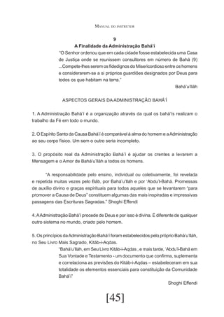 Manual do instrutor
9
A Finalidade da Administração Bahá’í
	“O Senhor ordenou que em cada cidade fosse estabelecida uma Casa
de Justiça onde se reunissem consultores em número de Bahá (9)
...Compete-lhes serem os fidedignos do Misericordioso entre os homens
e considerarem-se a si próprios guardiões designados por Deus para
todos os que habitam na terra.”
Bahá’u’lláh
ASPECTOS GERAIS DA ADMINISTRAÇÃO BAHÁ’Í
1. A Administração Bahá’í é a organização através da qual os bahá’ís realizam o
trabalho da Fé em todo o mundo.
2. O Espírito Santo da Causa Bahá’í é comparável à alma do homem e a Administração
ao seu corpo físico. Um sem o outro seria incompleto.
3. O propósito real da Administração Bahá’í é ajudar os crentes a levarem a
Mensagem e o Amor de Bahá’u’lláh a todos os homens.
	
“A responsabilidade pelo ensino, individual ou coletivamente, foi revelada
e repetida muitas vezes pelo Báb, por Bahá’u’lláh e por ‘Abdu’l-Bahá. Promessas
de auxílio divino e graças espirituais para todos aqueles que se levantarem “para
promover a Causa de Deus” constituem algumas das mais inspiradas e impressivas
passagens das Escrituras Sagradas.” Shoghi Effendi
4. A Administração Bahá’í procede de Deus e por isso é divina. É diferente de qualquer
outro sistema no mundo, criado pelo homem.
5. Os princípios da Administração Bahá’í foram estabelecidos pelo próprio Bahá’u’lláh,
no Seu Livro Mais Sagrado, Kitáb-i-Aqdas.
“Bahá’u’lláh, em Seu Livro Kitáb-i-Aqdas , e mais tarde, ‘Abdu’l-Bahá em
Sua Vontade e Testamento - um documento que confirma, suplementa
e correlaciona as previsões do Kitáb-i-Aqdas – estabeleceram em sua
totalidade os elementos essenciais para constituição da Comunidade
Bahá’í”
Shoghi Effendi

[45]

 