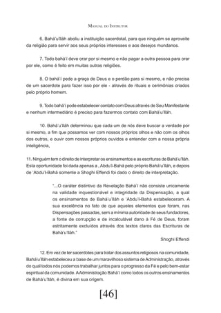 Manual do Instrutor
	
6. Bahá’u’lláh aboliu a instituição sacerdotal, para que ninguém se aproveite
da religião para servir aos seus próprios interesses e aos desejos mundanos.
	
7. Todo bahá’í deve orar por si mesmo e não pagar a outra pessoa para orar
por ele, como é feito em muitas outras religiões.
	
8. O bahá’í pede a graça de Deus e o perdão para si mesmo, e não precisa
de um sacerdote para fazer isso por ele - através de rituais e cerimônias criados
pelo próprio homem.
	
9. Todo bahá’í pode estabelecer contato com Deus através de Seu Manifestante
e nenhum intermediário é preciso para fazermos contato com Bahá’u’lláh.
	
10. Bahá’u’lláh determinou que cada um de nós deve buscar a verdade por
si mesmo, a fim que possamos ver com nossos próprios olhos e não com os olhos
dos outros, e ouvir com nossos próprios ouvidos e entender com a nossa própria
inteligência,
11. Ninguém tem o direito de interpretar os ensinamentos e as escrituras de Bahá’u’lláh.
Esta oportunidade foi dada apenas a , Abdu’l-Bahá pelo próprio Bahá’u’lláh, e depois
de ‘Abdu’l-Bahá somente a Shoghi Effendi foi dado o direito de interpretação.
“...O caráter distintivo da Revelação Bahá’í não consiste unicamente
na validade inquestionável e integridade da Dispensação, a qual
os ensinamentos de Bahá’u’lláh e ‘Abdu’l-Bahá estabeleceram. A
sua excelência no fato de que aqueles elementos que foram, nas
Dispensações passadas, sem a mínima autoridade de seus fundadores,
a fonte de corrupção e de incalculável dano à Fé de Deus, foram
estritamente excluídos através dos textos claros das Escrituras de
Bahá’u’lláh.”
Shoghi Effendi
	
12. Em vez de ter sacerdotes para tratar dos assuntos religiosos na comunidade,
Bahá’u’lláh estabeleceu a base de um maravilhoso sistema de Administração, através
do qual todos nós podemos trabalhar juntos para o progresso da Fé e pelo bem-estar
espiritual da comunidade. A Administração Bahá’í como todos os outros ensinamentos
de Bahá’u’lláh, é divina em sua origem.

[46]

 