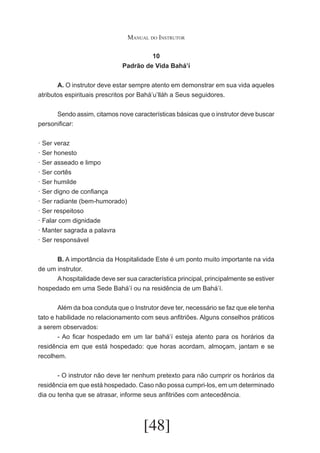 Manual do Instrutor
10
Padrão de Vida Bahá’í
	
A. O instrutor deve estar sempre atento em demonstrar em sua vida aqueles
atributos espirituais prescritos por Bahá’u’lláh a Seus seguidores.
	
Sendo assim, citamos nove características básicas que o instrutor deve buscar
personificar:
· Ser veraz
· Ser honesto
· Ser asseado e limpo
· Ser cortês
· Ser humilde
· Ser digno de confiança
· Ser radiante (bem-humorado)
· Ser respeitoso
· Falar com dignidade
· Manter sagrada a palavra
· Ser responsável
	
B. A importância da Hospitalidade Este é um ponto muito importante na vida
de um instrutor.
	
A hospitalidade deve ser sua característica principal, principalmente se estiver
hospedado em uma Sede Bahá’í ou na residência de um Bahá’í.
	
Além da boa conduta que o Instrutor deve ter, necessário se faz que ele tenha
tato e habilidade no relacionamento com seus anfitriões. Alguns conselhos práticos
a serem observados:
	
- Ao ficar hospedado em um lar bahá’í esteja atento para os horários da
residência em que está hospedado: que horas acordam, almoçam, jantam e se
recolhem.
	
- O instrutor não deve ter nenhum pretexto para não cumprir os horários da
residência em que está hospedado. Caso não possa cumpri-los, em um determinado
dia ou tenha que se atrasar, informe seus anfitriões com antecedência.

[48]

 