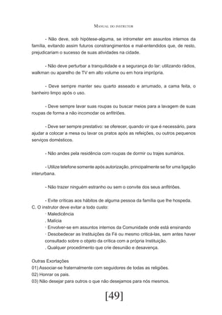 Manual do instrutor
	
- Não deve, sob hipótese-alguma, se intrometer em assuntos internos da
família, evitando assim futuros constrangimentos e mal-entendidos que, de resto,
prejudicariam o sucesso de suas atividades na cidade.
	
- Não deve perturbar a tranquilidade e a segurança do lar: utilizando rádios,
walkman ou aparelho de TV em alto volume ou em hora imprópria.
	
- Deve sempre manter seu quarto asseado e arrumado, a cama feita, o
banheiro limpo após o uso.
	
- Deve sempre lavar suas roupas ou buscar meios para a lavagem de suas
roupas de forma a não incomodar os anfitriões.
	
- Deve ser sempre prestativo: se oferecer, quando vir que é necessário, para
ajudar a colocar a mesa ou lavar os pratos após as refeições, ou outros pequenos
serviços domésticos.
	
- Não andes pela residência com roupas de dormir ou trajes sumários.
	
	
- Utilize telefone somente após autorização, principalmente se for uma ligação
interurbana.
	
	
- Não trazer ninguém estranho ou sem o convite dos seus anfitriões.
	
	
- Evite críticas aos hábitos de alguma pessoa da família que lhe hospeda.
C. O instrutor deve evitar a todo custo:
· Maledicência
. Malícia
· Envolver-se em assuntos internos da Comunidade onde está ensinando
· Desobedecer as Instituições da Fé ou mesmo criticá-las, sem antes haver
consultado sobre o objeto da crítica com a própria Instituição.
. Qualquer procedimento que crie desunião e desavença.
Outras Exortações
01) Associar-se fraternalmente com seguidores de todas as religiões.
02) Honrar os pais.
03) Não desejar para outros o que não desejamos para nós mesmos.

[49]

 