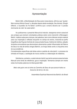Manual do instrutor

Apresentação
	
Bahá’u’lláh, a Manifestação de Deus para nossa época, afirmou que “ajudarMe é ensinar Minha Causa” e, décadas depois desta revelação, Seu bisneto, Shoghi
Effendi, o Guardião da Fé Bahá’í confirma que o ensino deveria ser “a paixão
dominante da vida” de cada bahá’í.
	
Ao publicarmos o presente Manual do Instrutor, desejamos tomar acessível
aos amigos que ensinam orientações práticas sobre como transmitir a Mensagem
Bahá’í, realizar aulas para crianças, dar palestras, bem como oferecer amplo material
para sua inspiração e reflexão enquanto no campo do ensino, incluindo-se perfis
biográficos das Figuras Centrais de nossa amada Causa, história de mártires, seleção
de textos comovedores que demonstram claramente o poder influenciador da Palavra
de Deus na vida de tantos amigos Bahá’ís, ao longo deste cento e cinquenta anos
de sua existência.
Considerações específicas são feitas sobre o padrão de vida bahá’í, o processo de
entrada em tropas, a aceitação de novos crentes e a elaboração de relatórios.
	
Solicitamos, portanto, a cada instrutor bahá’í que tenha sempre acessível este
Manual como fonte de referência, guia e inspiração. Tenhamos sempre em mente
estas iluminadas palavras do Abençoado Báb:
Mais vale guiar uma só alma ao Caminho de Deus do que possuir todos os
tesouros da terra e do céu.
Assembleia Espiritual Nacional dos Bahá’ís do Brasil

[5]

 