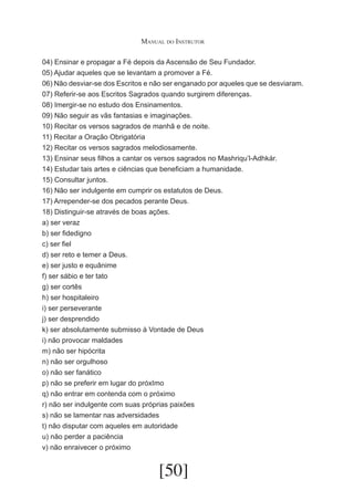 Manual do Instrutor
04) Ensinar e propagar a Fé depois da Ascensão de Seu Fundador.
05) Ajudar aqueles que se levantam a promover a Fé.
06) Não desviar-se dos Escritos e não ser enganado por aqueles que se desviaram.
07) Referir-se aos Escritos Sagrados quando surgirem diferenças.
08) Imergir-se no estudo dos Ensinamentos.
09) Não seguir as vãs fantasias e imaginações.
10) Recitar os versos sagrados de manhã e de noite.
11) Recitar a Oração Obrigatória
12) Recitar os versos sagrados melodiosamente.
13) Ensinar seus filhos a cantar os versos sagrados no Mashriqu’l-Adhkár.
14) Estudar tais artes e ciências que beneficiam a humanidade.
15) Consultar juntos.
16) Não ser indulgente em cumprir os estatutos de Deus.
17) Arrepender-se dos pecados perante Deus.
18) Distinguir-se através de boas ações.
a) ser veraz
b) ser fidedigno
c) ser fiel
d) ser reto e temer a Deus.
e) ser justo e equânime
f) ser sábio e ter tato
g) ser cortês
h) ser hospitaleiro
i) ser perseverante
j) ser desprendido
k) ser absolutamente submisso à Vontade de Deus
i) não provocar maldades
m) não ser hipócrita
n) não ser orgulhoso
o) não ser fanático
p) não se preferir em lugar do próxImo
q) não entrar em contenda com o próximo
r) não ser indulgente com suas próprias paixões
s) não se lamentar nas adversidades
t) não disputar com aqueles em autoridade
u) não perder a paciência
v) não enraivecer o próximo

[50]

 