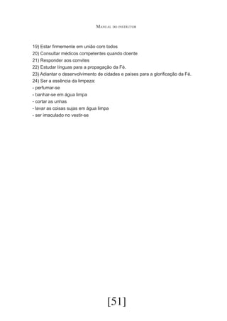 Manual do instrutor

19) Estar firmemente em união com todos
20) Consultar médicos competentes quando doente
21) Responder aos convites
22) Estudar línguas para a propagação da Fé.
23) Adiantar o desenvolvimento de cidades e países para a glorificação da Fé.
24) Ser a essência da limpeza:
- perfumar-se
- banhar-se em água limpa
- cortar as unhas
- lavar as coisas sujas em água limpa
- ser imaculado no vestir-se

[51]

 