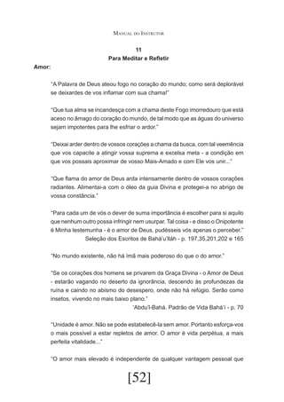 Manual do Instrutor
11
Para Meditar e Refletir
Amor:
	 A Palavra de Deus ateou fogo no coração do mundo; como será deplorável
“
se deixardes de vos inflamar com sua chama!”
	 Que tua alma se incandesça com a chama deste Fogo imorredouro que está
“
aceso no âmago do coração do mundo, de tal modo que as águas do universo
sejam impotentes para lhe esfriar o ardor.”
	 Deixai arder dentro de vossos corações a chama da busca, com tal veemência
“
que vos capacite a atingir vossa suprema e excelsa meta - a condição em
que vos possais aproximar de vosso Mais-Amado e com Ele vos unir...”
	 Que flama do amor de Deus arda intensamente dentro de vossos corações
“
radiantes. Alimentai-a com o óleo da guia Divina e protegei-a no abrigo de
vossa constância.”
	 Para cada um de vós o dever de suma importância é escolher para si aquilo
“
que nenhum outro possa infringir nem usurpar. Tal coisa - e disso o Onipotente
é Minha testemunha - é o amor de Deus, pudésseis vós apenas o perceber.”
Seleção dos Escritos de Bahá’u’lláh - p. 197,35,201,202 e 165
	 No mundo existente, não há ímã mais poderoso do que o do amor.”
“
	 Se os corações dos homens se privarem da Graça Divina - o Amor de Deus
“
- estarão vagando no deserto da ignorância, descendo às profundezas da
ruína e caindo no abismo do desespero, onde não há refúgio. Serão como
insetos, vivendo no mais baixo plano.”
‘Abdu’l-Bahá. Padrão de Vida Bahá’í - p. 70
	 Unidade é amor. Não se pode estabelecê-la sem amor. Portanto esforça-vos
“
o mais possível a estar repletos de amor. O amor é vida perpétua, a mais
perfeita vitalidade...”
	 O amor mais elevado é independente de qualquer vantagem pessoal que
“

[52]

 