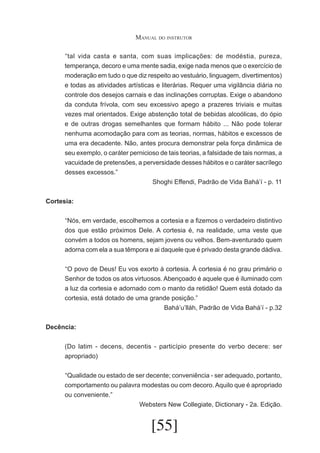 Manual do instrutor
	 tal vida casta e santa, com suas implicações: de modéstia, pureza,
“
temperança, decoro e uma mente sadia, exige nada menos que o exercício de
moderação em tudo o que diz respeito ao vestuário, linguagem, divertimentos)
e todas as atividades artísticas e literárias. Requer uma vigilância diária no
controle dos desejos carnais e das inclinações corruptas. Exige o abandono
da conduta frívola, com seu excessivo apego a prazeres triviais e muitas
vezes mal orientados. Exige abstenção total de bebidas alcoólicas, do ópio
e de outras drogas semelhantes que formam hábito ... Não pode tolerar
nenhuma acomodação para com as teorias, normas, hábitos e excessos de
uma era decadente. Não, antes procura demonstrar pela força dinâmica de
seu exemplo, o caráter pernicioso de tais teorias, a falsidade de tais normas, a
vacuidade de pretensões, a perversidade desses hábitos e o caráter sacrílego
desses excessos.”
Shoghi Effendi, Padrão de Vida Bahá’í - p. 11
Cortesia:
	 Nós, em verdade, escolhemos a cortesia e a fizemos o verdadeiro distintivo
“
dos que estão próximos Dele. A cortesia é, na realidade, uma veste que
convém a todos os homens, sejam jovens ou velhos. Bem-aventurado quem
adorna com ela a sua têmpora e ai daquele que é privado desta grande dádiva.
	 O povo de Deus! Eu vos exorto à cortesia. À cortesia é no grau primário o
“
Senhor de todos os atos virtuosos. Abençoado é aquele que é iluminado com
a luz da cortesia e adornado com o manto da retidão! Quem está dotado da
cortesia, está dotado de uma grande posição.”
Bahá’u’lláh, Padrão de Vida Bahá’í - p.32
Decência:
(Do latim - decens, decentis - particípio presente do verbo decere: ser
apropriado)
	 Qualidade ou estado de ser decente; conveniência - ser adequado, portanto,
“
comportamento ou palavra modestas ou com decoro. Aquilo que é apropriado
ou conveniente.”
Websters New Collegiate, Dictionary - 2a. Edição.

[55]

 