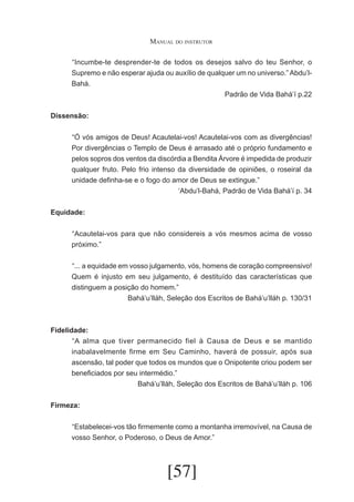 Manual do instrutor
	 Incumbe-te desprender-te de todos os desejos salvo do teu Senhor, o
“
Supremo e não esperar ajuda ou auxílio de qualquer um no universo.” Abdu’lBahá.
Padrão de Vida Bahá’í p.22
Dissensão:
	 Ó vós amigos de Deus! Acautelai-vos! Acautelai-vos com as divergências!
“
Por divergências o Templo de Deus é arrasado até o próprio fundamento e
pelos sopros dos ventos da discórdia a Bendita Árvore é impedida de produzir
qualquer fruto. Pelo frio intenso da diversidade de opiniões, o roseiral da
unidade definha-se e o fogo do amor de Deus se extingue.”
‘Abdu’l-Bahá, Padrão de Vida Bahá’í p. 34
Equidade:
	 Acautelai-vos para que não considereis a vós mesmos acima de vosso
“
próximo.”
	 ... a equidade em vosso julgamento, vós, homens de coração compreensivo!
“
Quem é injusto em seu julgamento, é destituído das características que
distinguem a posição do homem.”
Bahá’u’lláh, Seleção dos Escritos de Bahá’u’lláh p. 130/31

Fidelidade:
	 A alma que tiver permanecido fiel à Causa de Deus e se mantido
“
inabalavelmente firme em Seu Caminho, haverá de possuir, após sua
ascensão, tal poder que todos os mundos que o Onipotente criou podem ser
beneficiados por seu intermédio.”
Bahá’u’lláh, Seleção dos Escritos de Bahá’u’lláh p. 106
Firmeza:
	 Estabelecei-vos tão firmemente como a montanha irremovível, na Causa de
“
vosso Senhor, o Poderoso, o Deus de Amor.”

[57]

 