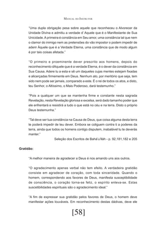Manual do Instrutor
	 Uma dupla obrigação pesa sobre aquele que reconheceu o Alvorecer da
“
Unidade Divina e admitiu a verdade d’ Aquele que é o Manifestante de Sua
Unicidade. A primeira é constância em Seu amor, uma constância tal que nem
o clamor do inimigo nem as pretensões do vão impostor o podem impedir de
aderir Àquele que é a Verdade Eterna, uma constância que de modo algum
é por tais coisas afetada.”
	 O primeiro e proeminente dever prescrito aos homens, depois do
“
reconhecimento dAquele que é a verdade Eterna, é o dever da constância em
Sua Causa. Adere tu a esta e sê um daqueles cujas mentes estejam fixadas
e alicerçadas firmemente em Deus. Nenhum ato, por meritório que seja, tem
sido nem pode ser jamais, comparado a este. É o rei de todos os atos, e disto,
teu Senhor, o Altíssimo, o Mais Poderoso, dará testemunho.”
	 Pois a qualquer um que se mantenha firme e constante nesta sagrada
“
Revelação, nesta Revelação gloriosa e excelsa, será dado tamanho poder que
ele enfrentará e resistirá a tudo o que está no céu e na terra. Disto o próprio
Deus testemunha.”
	 Tal deve ser tua constância na Causa de Deus, que coisa alguma desta terra
“
te poderá impedir de teu dever. Embora se coliguem contra ti a poderes da
terra, ainda que todos os homens contigo disputem, inabalável tu te deverás
manter.”
Seleção dos Escritos de Bahá’u’lláh - p. 92,181,182 e 205
Gratidão:
	 A melhor maneira de agradecer a Deus é nos amando uns aos outros.
“
	 O agradecimento apenas verbal não tem efeito. A verdadeira gratidão
“
consiste em agradecer de coração, com toda sinceridade. Quando o
homem, correspondendo aos favores de Deus, manifesta susceptibilidade
de consciência, o coração torna-se feliz, o espírito enleva-se. Estas
suscetibilidades espirituais são o agradecimento ideal.”
	 A fim de expressar sua gratidão pelos favores de Deus, o homem deve
“
manifestar ações louváveis. Em reconhecimento destas dádivas, deve ele

[58]

 