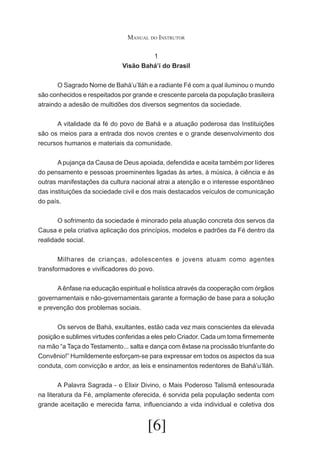 Manual do Instrutor
1
Visão Bahá’í do Brasil
	
O Sagrado Nome de Bahá’u’lláh e a radiante Fé com a qual iluminou o mundo
são conhecidos e respeitados por grande e crescente parcela da população brasileira
atraindo a adesão de multidões dos diversos segmentos da sociedade.
	
A vitalidade da fé do povo de Bahá e a atuação poderosa das Instituições
são os meios para a entrada dos novos crentes e o grande desenvolvimento dos
recursos humanos e materiais da comunidade.
	
A pujança da Causa de Deus apoiada, defendida e aceita também por líderes
do pensamento e pessoas proeminentes ligadas às artes, à música, à ciência e às
outras manifestações da cultura nacional atrai a atenção e o interesse espontâneo
das instituições da sociedade civil e dos mais destacados veículos de comunicação
do país.
	
O sofrimento da sociedade é minorado pela atuação concreta dos servos da
Causa e pela criativa aplicação dos princípios, modelos e padrões da Fé dentro da
realidade social.
	
Milhares de crianças, adolescentes e jovens atuam como agentes
transformadores e vivificadores do povo.
	
A ênfase na educação espiritual e holística através da cooperação com órgãos
governamentais e não-governamentais garante a formação de base para a solução
e prevenção dos problemas sociais.
	
Os servos de Bahá, exultantes, estão cada vez mais conscientes da elevada
posição e sublimes virtudes conferidas a eles pelo Criador. Cada um toma firmemente
na mão “a Taça do Testamento... salta e dança com êxtase na procissão triunfante do
Convênio!” Humildemente esforçam-se para expressar em todos os aspectos da sua
conduta, com convicção e ardor, as leis e ensinamentos redentores de Bahá’u’lláh.
	
A Palavra Sagrada - o Elixir Divino, o Mais Poderoso Talismã entesourada
na literatura da Fé, amplamente oferecida, é sorvida pela população sedenta com
grande aceitação e merecida fama, influenciando a vida individual e coletiva dos

[6]

 