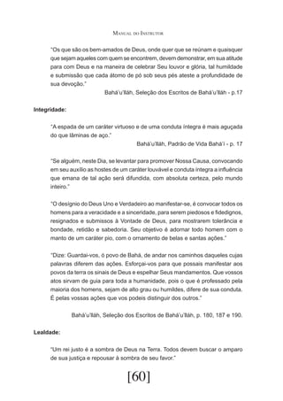 Manual do Instrutor
	 Os que são os bem-amados de Deus, onde quer que se reúnam e quaisquer
“
que sejam aqueles com quem se encontrem, devem demonstrar, em sua atitude
para com Deus e na maneira de celebrar Seu louvor e glória, tal humildade
e submissão que cada átomo de pó sob seus pés ateste a profundidade de
sua devoção.”
Bahá’u’lláh, Seleção dos Escritos de Bahá’u’lláh - p.17
Integridade:
	 A espada de um caráter virtuoso e de uma conduta íntegra é mais aguçada
“
do que lâminas de aço.”
Bahá’u’lláh, Padrão de Vida Bahá’í - p. 17
	 Se alguém, neste Dia, se levantar para promover Nossa Causa, convocando
“
em seu auxílio as hostes de um caráter louvável e conduta íntegra a influência
que emana de tal ação será difundida, com absoluta certeza, pelo mundo
inteiro.”
	 O desígnio do Deus Uno e Verdadeiro ao manifestar-se, é convocar todos os
“
homens para a veracidade e a sinceridade, para serem piedosos e fidedignos,
resignados e submissos à Vontade de Deus, para mostrarem tolerância e
bondade, retidão e sabedoria. Seu objetivo é adornar todo homem com o
manto de um caráter pio, com o ornamento de belas e santas ações.”
	 Dize: Guardai-vos, ó povo de Bahá, de andar nos caminhos daqueles cujas
“
palavras diferem das ações. Esforçai-vos para que possais manifestar aos
povos da terra os sinais de Deus e espelhar Seus mandamentos. Que vossos
atos sirvam de guia para toda a humanidade, pois o que é professado pela
maioria dos homens, sejam de alto grau ou humildes, difere de sua conduta.
É pelas vossas ações que vos podeis distinguir dos outros.”
Bahá’u’lláh, Seleção dos Escritos de Bahá’u’lláh, p. 180, 187 e 190.
Lealdade:
“Um rei justo é a sombra de Deus na Terra. Todos devem buscar o amparo
de sua justiça e repousar à sombra de seu favor.”

[60]

 