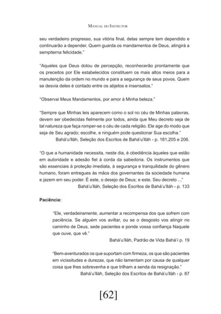 Manual do Instrutor
seu verdadeiro progresso, sua vitória final, delas sempre tem dependido e
continuarão a depender. Quem guarda os mandamentos de Deus, atingirá a
sempiterna felicidade.”
	 Aqueles que Deus dotou de percepção, reconhecerão prontamente que
“
os preceitos por Ele estabelecidos constituem os mais altos meios para a
manutenção da ordem no mundo e para a segurança de seus povos. Quem
se desvia deles é contado entre os abjetos e insensatos.”
	 Observai Meus Mandamentos, por amor à Minha beleza.”
“
	 Sempre que Minhas leis aparecem como o sol no céu de Minhas palavras,
“
devem ser obedecidas fielmente por todos, ainda que Meu decreto seja de
tal natureza que faça romper-se o céu de cada religião. Ele age do modo que
seja de Seu agrado; escolhe, e ninguém pode questionar Sua escolha.”
Bahá’u’lláh, Seleção dos Escritos de Bahá’u’lláh - p. 181,205 e 206.
	 O que a humanidade necessita, neste dia, é obediência àqueles que estão
“
em autoridade e adesão fiel à corda da sabedoria. Os instrumentos que
são essenciais à proteção imediata, à segurança e tranquilidade do gênero
humano, foram entregues às mãos dos governantes da sociedade humana
e jazem em seu poder. É este, o desejo de Deus; e este, Seu decreto ...”
Bahá’u’lláh, Seleção dos Escritos de Bahá’u’lláh - p. 133
Paciência:
	“Ele, verdadeiramente, aumentar a recompensa dos que sofrem com
paciência. Se alguém vos aviltar, ou se o desgosto vos atingir no
caminho de Deus, sede pacientes e ponde vossa confiança Naquele
que ouve, que vê.”
Bahá’u’lláh, Padrão de Vida Bahá’í p. 19
“Bem-aventurados os que suportam com firmeza, os que são pacientes
em vicissitudes e durezas, que não lamentam por causa de qualquer
coisa que lhes sobrevenha e que trilham a senda da resignação.”
Bahá’u’lláh, Seleção dos Escritos de Bahá’u’lláh - p. 87

[62]

 