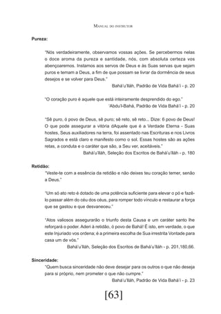 Manual do instrutor
Pureza:
	 Nós verdadeiramente, observamos vossas ações. Se percebermos nelas
“
o doce aroma da pureza e santidade, nós, com absoluta certeza vos
abençoaremos. Instamos aos servos de Deus e às Suas servas que sejam
puros e temam a Deus, a fim de que possam se livrar da dormência de seus
desejos e se volver para Deus.”
Bahá’u’lláh, Padrão de Vida Bahá’í - p. 20
“O coração puro é aquele que está inteiramente desprendido do ego.”
‘Abdu’l-Bahá, Padrão de Vida Bahá’í - p. 20
	 Sê puro, ó povo de Deus, sê puro; sê reto, sê reto... Dize: 6 povo de Deus!
“
O que pode assegurar a vitória dAquele que é a Verdade Eterna - Suas
hostes, Seus auxiliadores na terra, foi assentado nas Escrituras e nos Livros
Sagrados e está claro e manifesto como o sol. Essas hostes são as ações
retas, a conduta e o caráter que são, a Seu ver, aceitáveis.”
Bahá’u’lláh, Seleção dos Escritos de Bahá’u’lláh - p. 180
Retidão:
	 Veste-te com a essência da retidão e não deixes teu coração temer, senão
“
a Deus.”
	 Um só ato reto é dotado de uma potência suficiente para elevar o pó e fazê“
lo passar além do céu dos céus, para romper todo vínculo e restaurar a força
que se gastou e que desvaneceu.”
	 Atos valiosos assegurarão o triunfo desta Causa e um caráter santo lhe
“
reforçará o poder. Aderi à retidão, ó povo de Bahá! É isto, em verdade, o que
este Injuriado vos ordena; é a primeira escolha de Sua irrestrita Vontade para
casa um de vós.”
Bahá’u’lláh, Seleção dos Escritos de Bahá’u’lláh - p. 201,180,66.
Sinceridade:
	 Quem busca sinceridade não deve desejar para os outros o que não deseja
“
para si próprio, nem prometer o que não cumpre.”
Bahá’u’lláh, Padrão de Vida Bahá’í - p. 23

[63]

 